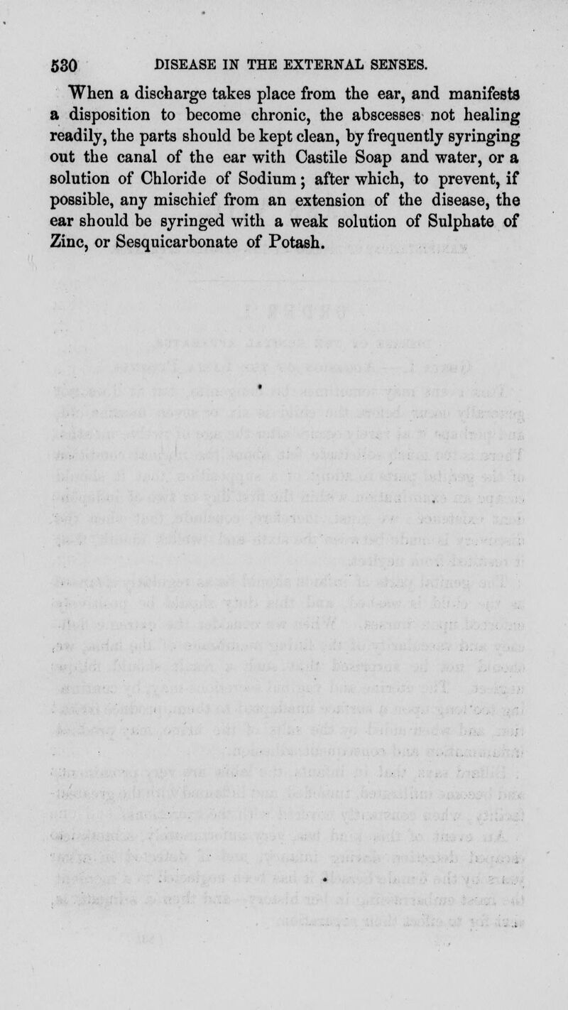 When a discharge takes place from the ear, and manifests a disposition to become chronic, the abscesses not healing readily, the parts should be kept clean, by frequently syringing out the canal of the ear with Castile Soap and water, or a solution of Chloride of Sodium; after which, to prevent, if possible, any mischief from an extension of the disease, the ear should be syringed with a weak solution of Sulphate of Zinc, or Sesquicarbonate of Potash.