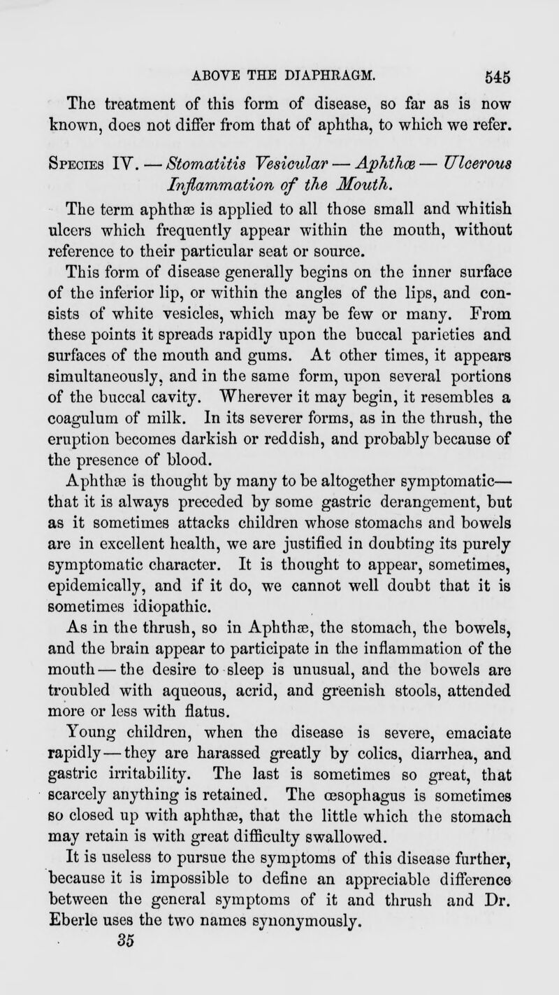 The treatment of this form of disease, so far as is now known, does not differ from that of aphtha, to which we refer. Species IV. — Stomatitis Vesicular — Aphthce — Ulcerous Inflammation of the Mouth. The term aphthse is applied to all those small and whitish ulcers which frequently appear within the mouth, without reference to their particular seat or source. This form of disease generally begins on the inner surface of the inferior lip, or within the angles of the lips, and con- sists of white vesicles, which may be few or many. From these points it spreads rapidly upon the buccal parieties and surfaces of the mouth and gums. At other times, it appears simultaneously, and in the same form, upon several portions of the buccal cavity. Wherever it may begin, it resembles a coagulum of milk. In its severer forms, as in the thrush, the eruption becomes darkish or reddish, and probably because of the presence of blood. Aphthce is thought by many to be altogether symptomatic— that it is always preceded by some gastric derangement, but as it sometimes attacks children whose stomachs and bowels are in excellent health, we are justified in doubting its purely symptomatic character. It is thought to appear, sometimes, epidemically, and if it do, we cannot well doubt that it is sometimes idiopathic. As in the thrush, so in Aphthse, the stomach, the bowels, and the brain appear to participate in the inflammation of the mouth — the desire to sleep is unusual, and the bowels are troubled with aqueous, acrid, and greenish stools, attended more or less with flatus. Young children, when the disease is severe, emaciate rapidly—they are harassed greatly by colics, diarrhea, and gastric irritability. The last is sometimes so great, that scarcely anything is retained. The oesophagus is sometimes so closed up with aphthae, that the little which the stomach may retain is with great difficulty swallowed. It is useless to pursue the symptoms of this disease further, because it is impossible to define an appreciable difference between the general symptoms of it and thrush and Dr. Eberle uses the two names synonymously. 35