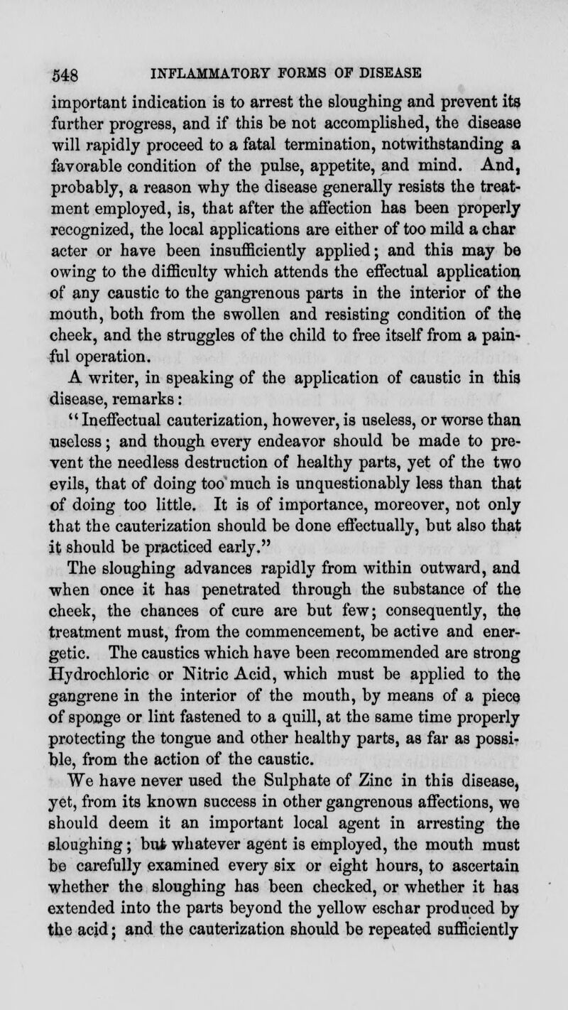 important indication is to arrest the sloughing and prevent its further progress, and if this be not accomplished, the disease will rapidly proceed to a fatal termination, notwithstanding a favorable condition of the pulse, appetite, and mind. And, probably, a reason why the disease generally resists the treat- ment employed, is, that after the affection has been properly recognized, the local applications are either of too mild a char acter or have been insufficiently applied; and this may be owing to the difficulty which attends the effectual application of any caustic to the gangrenous parts in the interior of the mouth, both from the swollen and resisting condition of the cheek, and the struggles of the child to free itself from a pain- ful operation. A writer, in speaking of the application of caustic in this disease, remarks: Ineffectual cauterization, however, is useless, or worse than useless; and though every endeavor should be made to pre- vent the needless destruction of healthy parts, yet of the two evils, that of doing too much is unquestionably less than that of doing too little. It is of importance, moreover, not only that the cauterization should be done effectually, but also that it should be practiced early. The sloughing advances rapidly from within outward, and when once it has penetrated through the substance of the cheek, the chances of cure are but few; consequently, the treatment must, from the commencement, be active and ener- getic. The caustics which have been recommended are strong Hydrochloric or Nitric Acid, which must be applied to the gangrene in the interior of the mouth, by means of a piece of sponge or lint fastened to a quill, at the same time properly protecting the tongue and other healthy parts, as far as possi- ble, from the action of the caustic. We have never used the Sulphate of Zinc in this disease, yet, from its known success in other gangrenous affections, we should deem it an important local agent in arresting the sloughing; but whatever agent is employed, the mouth must be carefully examined every six or eight hours, to ascertain whether the sloughing has been checked, or whether it has extended into the parts beyond the yellow eschar produced by the acjd; and the cauterization should be repeated sufficiently