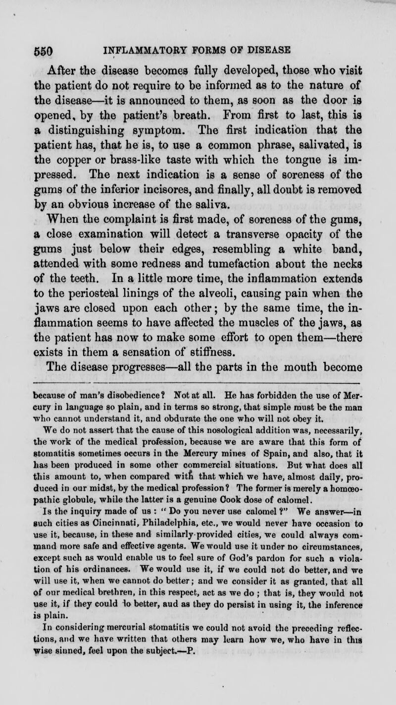 After the disease becomes fully developed, those who visit the patient do not require to be informed as to the nature of the disease—it is announced to them, as soon as the door is opened, by the patient's breath. From first to last, this is a distinguishing symptom. The first indication that the patient has, that he is, to use a common phrase, salivated, is the copper or brass-like taste with which the tongue is im- pressed. The next indication is a sense of soreness of the gums of the inferior incisores, and finally, all doubt is removed by an obvious increase of the saliva. When the complaint is first made, of soreness of the gums, a close examination will detect a transverse opacity of the gums just below their edges, resembling a white band, attended with some redness and tumefaction about the necks of the teeth. In a little more time, the inflammation extends to the periosteal linings of the alveoli, causing pain when the jaws are closed upon each other; by the same time, the in- flammation seems to have affected the muscles of the jaws, as the patient has now to make some effort to open them—there exists in them a sensation of stiffness. The disease progresses—all the parts in the mouth become because of man's disobedience? Not at all. He has forbidden the use of Mer- cury in language so plain, and in terms so strong, that simple must be the man who cannot understand it, and obdurate the one who will not obey it. We do not assert that the cause of this nosological addition was, necessarily, the work of the medical profession, because we are aware that this form of stomatitis sometimes occurs in the Mercury mines of Spain, and also, that it has been produced in some other commercial situations. But what does all this amount to, when compared with that which we have, almost daily, pro- duced in our midst, by the medical profession? The former is merely a homoeo- pathic globule, while the latter is a genuine Oook dose of calomel. Is the inquiry made of us :  Do you never use calomel ? We answer—in such cities as Cincinnati, Philadelphia, etc., we would never have occasion to use it, because, in these and similarly provided cities, we could always com- mand more safe and effective agents. We would use it under no circumstances, except such as would enable us to feel sure of God's pardon for such a viola- tion of his ordinances. We would use it, if we could not do better, and we will use it, when we cannot do better; and we consider it as granted, that all of our medical brethren, in this respect, act as we do ; that is, they would not use it, if they could 1o better, aud as they do persist in using it, the inference is plain. In considering mercurial stomatitis we could not avoid the preceding reflec- tions, and we have written that others may learn how we, who have in this wise sinned, feel upon the subject.—P.