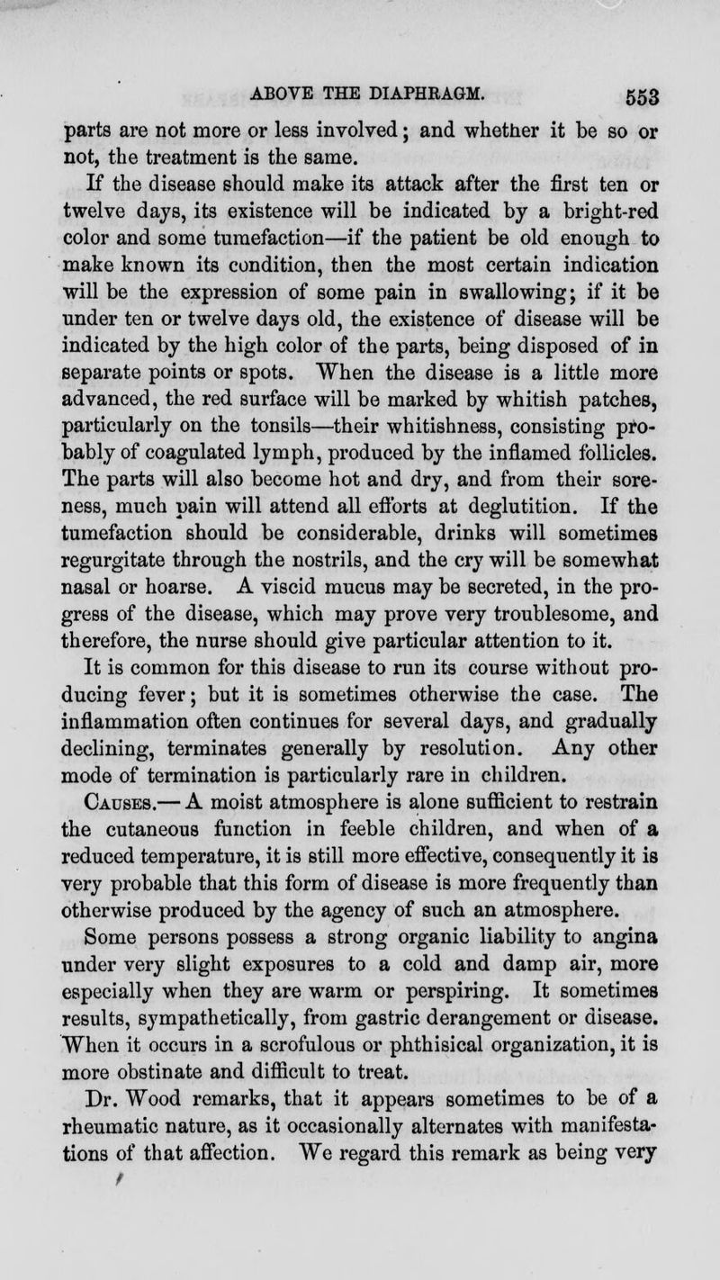 parts are not more or less involved; and whether it be so or not, the treatment is the same. If the disease should make its attack after the first ten or twelve days, its existence will be indicated by a bright-red color and some tumefaction—if the patient be old enough to make known its condition, then the most certain indication will be the expression of some pain in swallowing; if it be under ten or twelve days old, the existence of disease will be indicated by the high color of the parts, being disposed of in separate points or spots. When the disease is a little more advanced, the red surface will be marked by whitish patches, particularly on the tonsils—their whitishness, consisting pro- bably of coagulated lymph, produced by the inflamed follicles. The parts will also become hot and dry, and from their sore- ness, much pain will attend all efforts at deglutition. If the tumefaction should be considerable, drinks will sometimes regurgitate through the nostrils, and the cry will be somewhat nasal or hoarse. A viscid mucus may be secreted, in the pro- gress of the disease, which may prove very troublesome, and therefore, the nurse should give particular attention to it. It is common for this disease to run its course without pro- ducing fever; but it is sometimes otherwise the case. The inflammation often continues for several days, and gradually declining, terminates generally by resolution. Any other mode of termination is particularly rare in children. Causes.— A moist atmosphere is alone sufficient to restrain the cutaneous function in feeble children, and when of a reduced temperature, it is still more effective, consequently it is very probable that this form of disease is more frequently than otherwise produced by the agency of such an atmosphere. Some persons possess a strong organic liability to angina under very slight exposures to a cold and damp air, more especially when they are warm or perspiring. It sometimes results, sympathetically, from gastric derangement or disease. When it occurs in a scrofulous or phthisical organization, it is more obstinate and difficult to treat. Dr. Wood remarks, that it appears sometimes to be of a rheumatic nature, as it occasionally alternates with manifesta- tions of that affection. We regard this remark as being very