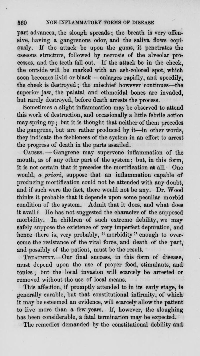 part advances, the slough spreads; the breath is very offen- sive, having a gangrenous odor, and the saliva flows copi- ously. If the attack be upon the gums, it penetrates the osseous structure, followed by necrosis of the alveolar pro- cesses, and the teeth fall out. If the attack be in the cheek, the outside will be marked with an ash-colored spot, which soon becomes livid or black — enlarges rapidly, and speedily, the cheek is destroyed ; the mischief however continues—the superior jaw, the palatal and ethmoidal bones are invaded, but rarely destroyed, before death arrests the process. Sometimes a slight inflammation may be observed to attend this work of destruction, and occasionally a little febrile action may spring up; but it is thought that neither of them precedes the gangrene, but are rather produced by it—in other words, they indicate the feebleness of the system in an effort to arrest the progress of death in the parts assailed. Causes. — Gangrene may supervene inflammation of the mouth, as of any other part of the system; but, in this form, it is not certain that it precedes the mortification at all. One would, a priori, suppose that an inflammation capable of producing mortification could not be attended with any doubt, and if such were the fact, there would not be any. Dr. Wood thinks it probable that it depends upon some peculiar morbid condition of the system. Admit that it does, and what does it avail % He has not suggested the character of the supposed morbidity. In children of such extreme debility, we may safely suppose the existence of very imperfect depuration, and hence there is, very probably,  morbidity  enough to over- come the resistance of the vital force, and death of the part, and possibly of the patient, must be the result. Treatment.—Our final success, in this form of disease, must depend upon the use of proper food, stimulants, and tonics ; but the local invasion will scarcely be arrested or removed without the use of local means. This affection, if promptly attended to in its early stage, is generally curable, but that constitutional infirmity, of which it may be esteemed an evidence, will scarcely allow the patient to live more than a few years. If, however, the sloughing has been considerable, a fatal termination may be expected. The remedies demanded by the constitutional debility and