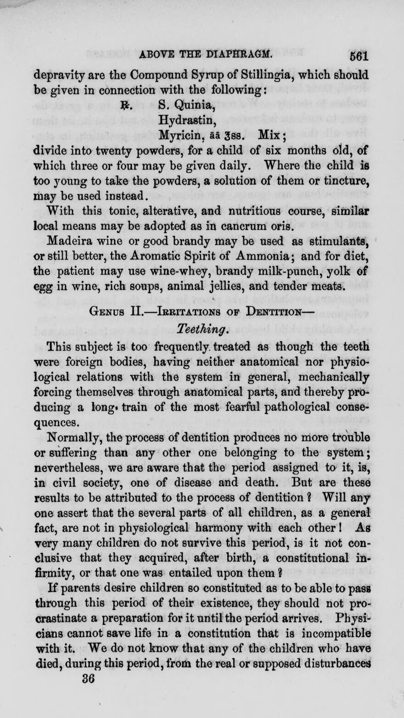 depravity are the Compound Syrup of Stillingia, which should be given in connection with the following: #. S. Quinia, Hydrastin, Myricin, aa 3ss. Mix; divide into twenty powders, for a child of six months old, of which three or four may be given daily. Where the child is too young to take the powders, a solution of them or tincture, may be used instead. With this tonic, alterative, and nutritious course, similar local means may be adopted as in cancrum oris. Madeira wine or good brandy may be used as stimulants, or still better, the Aromatic Spirit of Ammonia; and for diet, the patient may use wine-whey, brandy milk-punch, yolk of egg in wine, rich soups, animal jellies, and tender meats. Genus II.—Irritations of Dentition— Teething. This subject is too frequently, treated as though the teeth were foreign bodies, having neither anatomical nor physio- logical relations with the system in general, mechanically forcing themselves through anatomical parts, and thereby pro- ducing a long« train of the most fearful pathological conse- quences. Normally, the process of dentition produces no more trouble or suffering than any other one belonging to the system; nevertheless, we are aware that the period assigned to it, is, in civil society, one of disease and death. But are these results to be attributed to the process of dentition ? Will any one assert that the several parts of all children, as a general fact, are not in physiological harmony with each other ! As very many children do not survive this period, is it not con- clusive that they acquired, after birth, a constitutional in- firmity, or that one was entailed upon them ? If parents desire children so constituted as to be able to pass through this period of their existence, they should not pro- crastinate a preparation for it until the period arrives. Physi- cians cannot save life in a constitution that is incompatible with it. We do not know that any of the children who have died, during thiB period, from the real or supposed disturbances 36