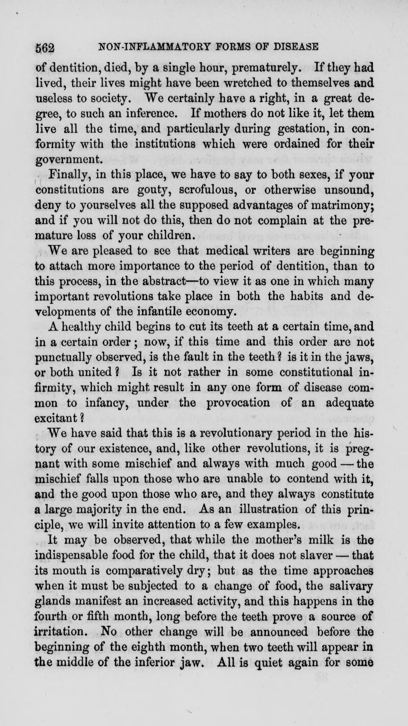 of dentition, died, by a single hour, prematurely. If they had lived, their lives might have been wretched to themselves and useless to society. We certainly have a right, in a great de- gree, to such an inference. If mothers do not like it, let them live all the time, and particularly during gestation, in con- formity with the institutions which were ordained for their government. Finally, in this place, we have to say to both sexes, if your constitutions are gout}', scrofulous, or otherwise unsound, deny to yourselves all the supposed advantages of matrimony; and if you will not do this, then do not complain at the pre- mature loss of your children. We are pleased to see that medical writers are beginning to attach more importance to the period of dentition, than to this process, in the abstract—to view it as one in which many important revolutions take place in both the habits and de- velopments of the infantile economy. A healthy child begins to cut its teeth at a certain time, and in a certain order; now, if this time and this order are not punctually observed, is the fault in the teeth? is it in the jaws, or both united ? Is it not rather in some constitutional in- firmity, which might result in any one form of disease com- mon to infancy, under the provocation of an adequate excitant ? We have said that this is a revolutionary period in the his- tory of our existence, and, like other revolutions, it is preg- nant with some mischief and always with much good—the mischief falls upon those who are unable to contend with it, and the good upon those who are, and they always constitute a large majority in the end. As an illustration of this prin- ciple, we will invite attention to a few examples. It may be observed, that while the mother's milk is the indispensable food for the child, that it does not slaver — that its mouth is comparatively dry; but as the time approaches when it must be subjected to a change of food, the salivary glands manifest an increased activity, and this happens in the fourth or fifth month, long before the teeth prove a source of irritation. No other change will be announced before the beginning of the eighth month, when two teeth will appear in the middle of the inferior jaw. All is quiet again for some