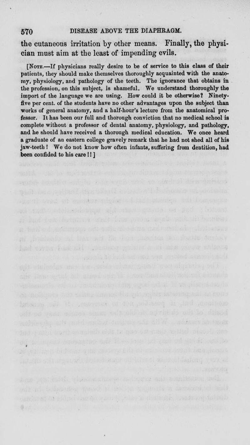 the cutaneous irritation by other means. Finally, the physi- cian must aim at the least of impending evils. [Note.—If physicians really desire to be of service to this class of their patients, they should make themselves thoroughly acquainted with the anato- my, physiology, and pathology of the teeth. The ignorance that obtains in the profession, on this subject, is shameful. We understand thoroughly the import of the language we are using. How could it be otherwise? Ninety- five per cent, of the students have no other advantages upon the subject than works of general anatomy, and a half-hour's lecture from the anatomical pro- fessor. It has been our full and thorough conviction that no medical school is complete without a professor of dental anatomy, physiology, and pathology, and he should have received a thorough medical education. We once heard a graduate of an eastern college gravely remark that he had not shed all of his jaw-teeth ! We do not know how often infants, suffering from dentition, had been confided to his care !! ]