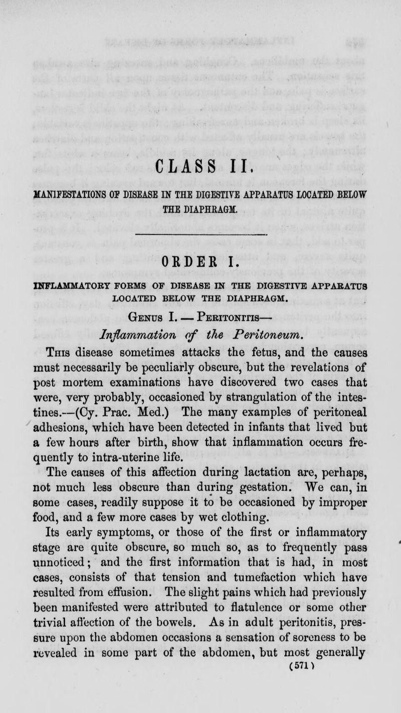 CLASS II. MANIFESTATIONS OP DISEASE IN THE DIGESTIVE APPARATUS LOCATED BELOW THE DIAPHRAGM. ORDER I. INFLAMMATORY FORMS OF DISEASE IN THE DIGESTIVE APPARATUS LOCATED BELOW THE DIAPHRAGM. Genus I. — Peritonitis— Inflammation of the Peritoneum. This disease sometimes attacks the fetus, and the causes must necessarily be peculiarly obscure, but the revelations of post mortem examinations have discovered two cases that were, very probably, occasioned by strangulation of the intes- tines.—(Cy. Prac. Med.) The many examples of peritoneal adhesions, which have been detected in infants that lived but a few hours after birth, show that inflammation occurs fre- quently to intra-uterine life. The causes of this affection during lactation are, perhaps, not much less obscure than during gestation. We can, in some cases, readily suppose it to be occasioned by improper food, and a few more cases by wet clothing. Its early symptoms, or those of the first or inflammatory stage are quite obscure, so much so, as to frequently pass unnoticed; and the first information that is had, in most cases, consists of that tension and tumefaction which have resulted from effusion. The slight pains which had previously been manifested were attributed to flatulence or some other trivial affection of the bowels. As in adult peritonitis, pres- sure upon the abdomen occasions a sensation of soreness to be revealed in some part of the abdomen, but most generally