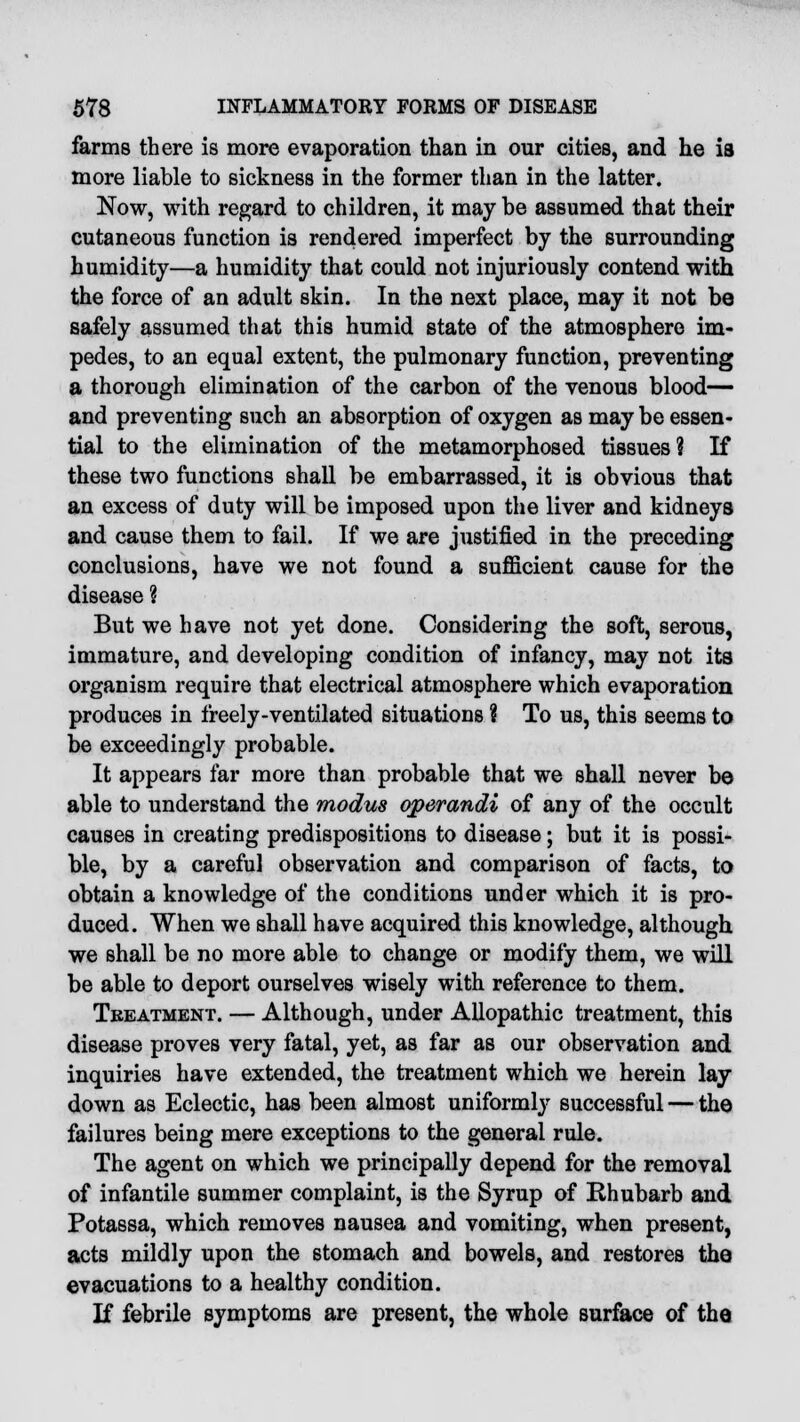 farms there is more evaporation than in our cities, and he is more liable to sickness in the former than in the latter. Now, with regard to children, it may be assumed that their cutaneous function is rendered imperfect by the surrounding humidity—a humidity that could not injuriously contend with the force of an adult skin. In the next place, may it not be safely assumed that this humid state of the atmosphere im- pedes, to an equal extent, the pulmonary function, preventing a thorough elimination of the carbon of the venous blood— and preventing such an absorption of oxygen as may be essen- tial to the elimination of the metamorphosed tissues? If these two functions shall be embarrassed, it is obvious that an excess of duty will be imposed upon the liver and kidneys and cause them to fail. If we are justified in the preceding conclusions, have we not found a sufficient cause for the disease % But we have not yet done. Considering the soft, serous, immature, and developing condition of infancy, may not its organism require that electrical atmosphere which evaporation produces in freely-ventilated situations % To us, this seems to be exceedingly probable. It appears far more than probable that we shall never be able to understand the modus operandi of any of the occult causes in creating predispositions to disease; but it is possi- ble, by a careful observation and comparison of facts, to obtain a knowledge of the conditions under which it is pro- duced. When we shall have acquired this knowledge, although we shall be no more able to change or modify them, we will be able to deport ourselves wisely with reference to them. Tbeatment. — Although, under Allopathic treatment, this disease proves very fatal, yet, as far as our observation and inquiries have extended, the treatment which we herein lay down as Eclectic, has been almost uniformly successful — the failures being mere exceptions to the general rule. The agent on which we principally depend for the removal of infantile summer complaint, is the Syrup of Rhubarb and Potassa, which removes nausea and vomiting, when present, acts mildly upon the stomach and bowels, and restores the evacuations to a healthy condition. If febrile symptoms are present, the whole surface of the