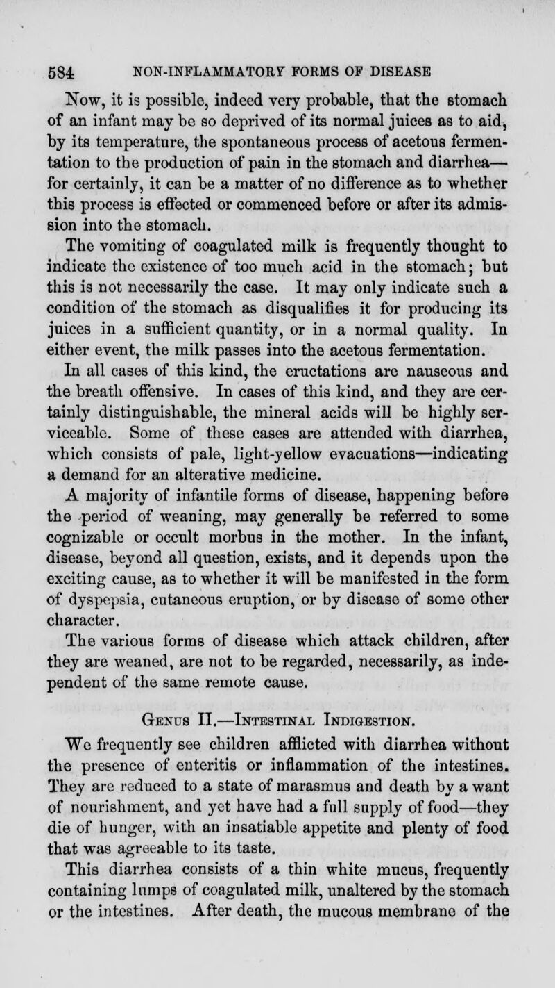 Now, it is possible, indeed very probable, that the stomach of an infant may be so deprived of its normal juices as to aid, by its temperature, the spontaneous process of acetous fermen- tation to the production of pain in the stomach and diarrhea— for certainly, it can be a matter of no difference as to whether this process is effected or commenced before or after its admis- sion into the stomach. The vomiting of coagulated milk is frequently thought to indicate the existence of too much acid in the stomach; but this is not necessarily the case. It may only indicate such a condition of the stomach as disqualifies it for producing its juices in a sufficient quantity, or in a normal quality. In either event, the milk passes into the acetous fermentation. In all cases of this kind, the eructations are nauseous and the breath offensive. In cases of this kind, and they are cer- tainly distinguishable, the mineral acids will be highly ser- viceable. Some of these cases are attended with diarrhea, which consists of pale, light-yellow evacuations—indicating a demand for an alterative medicine. A majority of infantile forms of disease, happening before the period of weaning, may generally be referred to some cognizable or occult morbus in the mother. In the infant, disease, beyond all question, exists, and it depends upon the exciting cause, as to whether it will be manifested in the form of dyspepsia, cutaneous eruption, or by disease of some other character. The various forms of disease which attack children, after they are weaned, are not to be regarded, necessarily, as inde- pendent of the same remote cause. Genus II.—Intestinal Indigestion. We frequently see children afflicted with diarrhea without the presence of enteritis or inflammation of the intestines. They are reduced to a state of marasmus and death by a want of nourishment, and yet have had a full supply of food—they die of hunger, with an insatiable appetite and plenty of food that was agreeable to its taste. This diarrhea consists of a thin white mucus, frequently containing lumps of coagulated milk, unaltered by the stomach or the intestines. After death, the mucous membrane of the