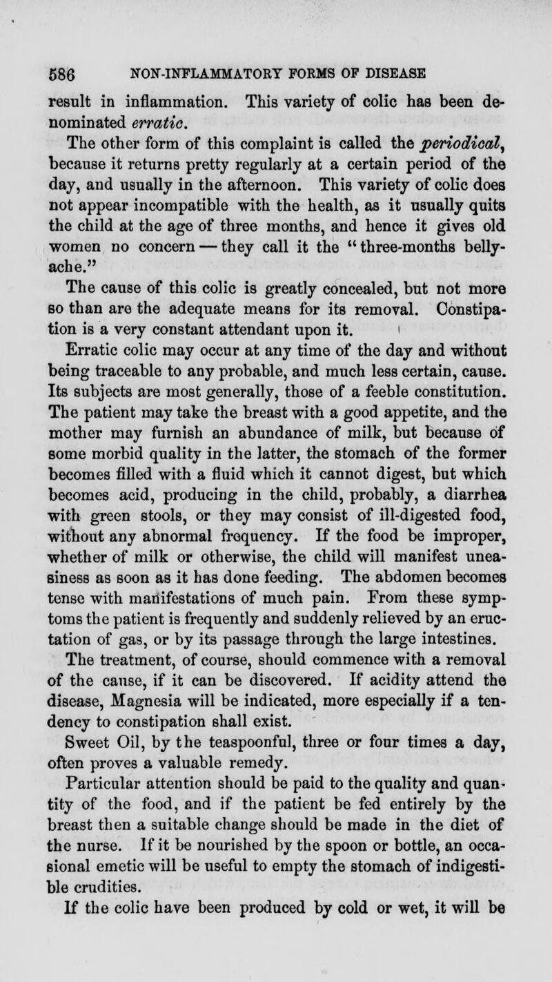 result in inflammation. This variety of colic has been de- nominated erratic. The other form of this complaint is called the periodical, because it returns pretty regularly at a certain period of the day, and usually in the afternoon. This variety of colic does not appear incompatible with the health, as it usually quits the child at the age of three months, and hence it gives old women no concern — they call it the three-months belly- ache. The cause of this colic is greatly concealed, but not more so than are the adequate means for its removal. Constipa- tion is a very constant attendant upon it. ' Erratic colic may occur at any time of the day and without being traceable to any probable, and much less certain, cause. Its subjects are most generally, those of a feeble constitution. The patient may take the breast with a good appetite, and the mother may furnish an abundance of milk, but because of some morbid quality in the latter, the stomach of the former becomes filled with a fluid which it cannot digest, but which becomes acid, producing in the child, probably, a diarrhea with green stools, or they may consist of ill-digested food, without any abnormal frequency. If the food be improper, whether of milk or otherwise, the child will manifest unea- siness as soon as it has done feeding. The abdomen becomes tense with manifestations of much pain. From these symp- toms the patient is frequently and suddenly relieved by an eruc- tation of gas, or by its passage through the large intestines. The treatment, of course, should commence with a removal of the cause, if it can be discovered. If acidity attend the disease, Magnesia will be indicated, more especially if a ten- dency to constipation shall exist. Sweet Oil, by the teaspoonful, three or four times a day, often proves a valuable remedy. Particular attention should be paid to the quality and quan- tity of the food, and if the patient be fed entirely by the breast then a suitable change should be made in the diet of the nurse. If it be nourished by the spoon or bottle, an occa- sional emetic will be useful to empty the stomach of indigesti- ble crudities. If the colic have been produced by cold or wet, it will be