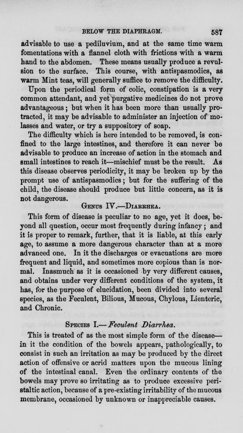 advisable to use a pediluvium, and at the same time warm fomentations with a flannel cloth with frictions with a warm hand to the abdomen. These means usually produce a revul- sion to the surface. This course, with antispasmodics, as warm Mint teas, will generally suffice to remove the difficulty. Upon the periodical form of colic, constipation is a very common attendant, and yet purgative medicines do not prove advantageous; but when it has been more than usually pro- tracted, it may be advisable to administer an injection of mo- lasses and water, or try a suppository of soap. The difficulty which is here intended to be removed, is con- fined to the large intestines, and therefore it can never be advisable to produce an increase of action in the stomach and small intestines to reach it—mischief must be the result. As this disease observes periodicity, it may be broken up by the prompt use of antispasmodics; but for the suffering of the child, the disease should produce but little concern, as it is not dangerous. Genus IV.—Diarrhea. This form of disease is peculiar to no age, yet it does, be- yond all question, occur most frequently during infancy ; and it is proper to remark, further, that it is liable, at this early age, to assume a more dangerous character than at a more advanced one. In it the discharges or evacuations are more frequent and liquid, and sometimes more copious than is nor- mal. Inasmuch as it is occasioned by very different causes, and obtains under very different conditions of the system, it has, for the purpose of elucidation, been divided into several species, as the Feculent, Bilious, Mucous, Chylous, Lienteric, and Chronic. Species I.— Feculent Diarrhea. This is treated of as the most simple form of the disease— in it the condition of the bowels appears, pathologically, to consist in such an irritation as may be produced by the direct action of offensive or acrid matters upon the mucous lining of the intestinal canal. Even the ordinary contents of the bowels may prove so irritating as to produce excessive peri- staltic action, because of a pre-existing irritabilit}7 of the mucous membrane, occasioned by unknown or inappreciable causes.