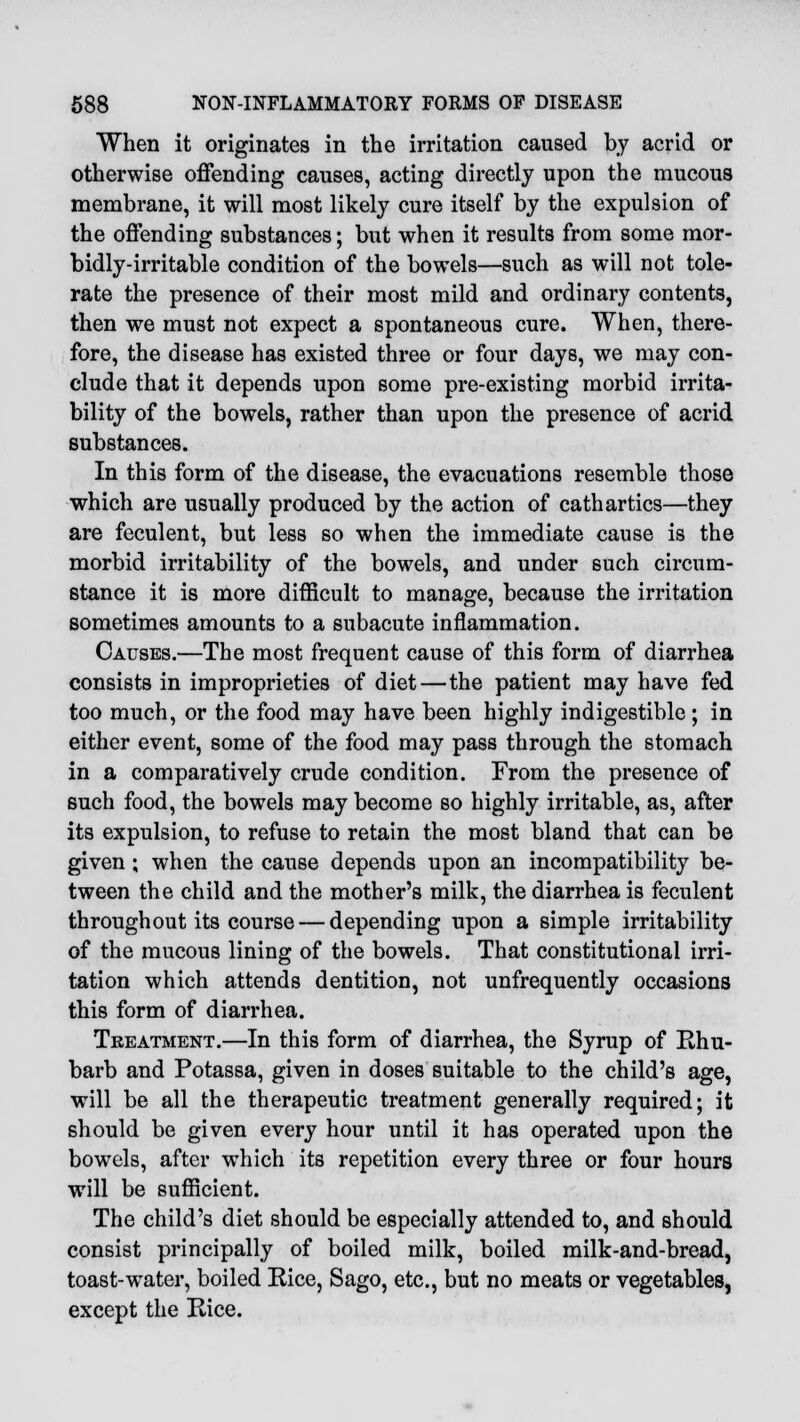 When it originates in the irritation caused by acrid or otherwise offending causes, acting directly upon the mucous membrane, it will most likely cure itself by the expulsion of the offending substances; but when it results from some mor- bidly-irritable condition of the bowels—such as will not tole- rate the presence of their most mild and ordinary contents, then we must not expect a spontaneous cure. When, there- fore, the disease has existed three or four days, we may con- clude that it depends upon some pre-existing morbid irrita- bility of the bowels, rather than upon the presence of acrid substances. In this form of the disease, the evacuations resemble those which are usually produced by the action of cathartics—they are feculent, but less so when the immediate cause is the morbid irritability of the bowels, and under such circum- stance it is more difficult to manage, because the irritation sometimes amounts to a subacute inflammation. Causes.—The most frequent cause of this form of diarrhea consists in improprieties of diet—the patient may have fed too much, or the food may have been highly indigestible; in either event, some of the food may pass through the stomach in a comparatively crude condition. From the presence of such food, the bowels may become so highly irritable, as, after its expulsion, to refuse to retain the most bland that can be given ; when the cause depends upon an incompatibility be- tween the child and the mother's milk, the diarrhea is feculent throughout its course — depending upon a simple irritability of the mucous lining of the bowels. That constitutional irri- tation which attends dentition, not unfrequently occasions this form of diarrhea. Treatment.—In this form of diarrhea, the Syrup of Rhu- barb and Potassa, given in doses suitable to the child's age, will be all the therapeutic treatment generally required; it should be given every hour until it has operated upon the bowels, after which its repetition every three or four hours will be sufficient. The child's diet should be especially attended to, and should consist principally of boiled milk, boiled milk-and-bread, toast-water, boiled Rice, Sago, etc., but no meats or vegetables, except the Rice.