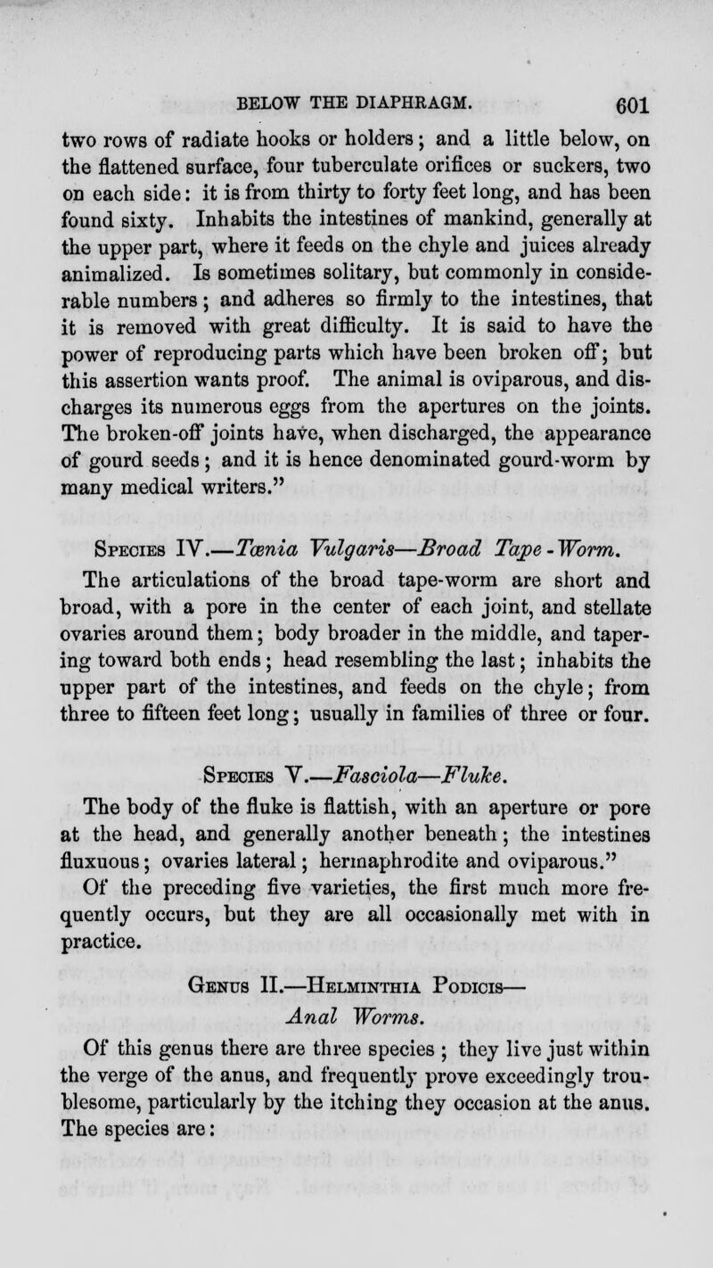 two rows of radiate hooks or holders; and a little below, on the flattened surface, four tuberculate orifices or suckers, two on each side: it is from thirty to forty feet long, and has been found sixty. Inhabits the intestines of mankind, generally at the upper part, where it feeds on the chyle and juices already animalized. Is sometimes solitary, but commonly in conside- rable numbers; and adheres so firmly to the intestines, that it is removed with great difficulty. It is said to have the power of reproducing parts which have been broken off; but this assertion wants proof. The animal is oviparous, and dis- charges its numerous eggs from the apertures on the joints. The broken-off joints have, when discharged, the appearance of gourd seeds ; and it is hence denominated gourd-worm by many medical writers. Species IV.—Taenia Vulgaris—Broad Tape - Worm. The articulations of the broad tape-worm are short and broad, with a pore in the center of each joint, and stellate ovaries around them; body broader in the middle, and taper- ing toward both ends; head resembling the last; inhabits the upper part of the intestines, and feeds on the chyle; from three to fifteen feet long; usually in families of three or four. Species Y.—Fasciola—Fluke. The body of the fluke is flattish, with an aperture or pore at the head, and generally another beneath; the intestines fluxuous; ovaries lateral; hermaphrodite and oviparous. Of the preceding five varieties, the first much more fre- quently occurs, but they are all occasionally met with in practice. Genus II.—Helminthia Podicis— Anal Worms. Of this genus there are three species ; they live just within the verge of the anus, and frequently prove exceedingly trou- blesome, particularly by the itching they occasion at the anus. The species are: