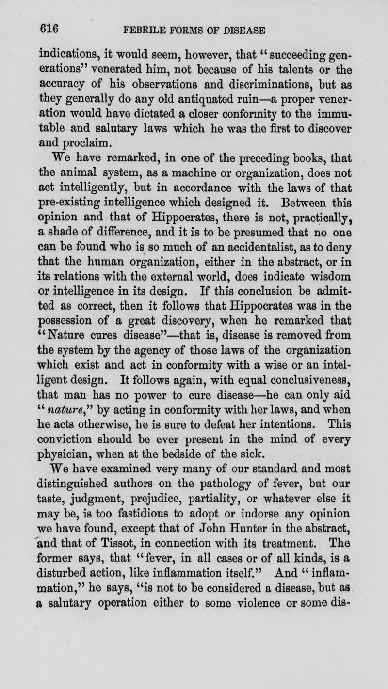 indications, it would seem, however, that  succeeding gen- erations venerated him, not because of his talents or the accuracy of his observations and discriminations, but as they generally do any old antiquated ruin—a proper vener- ation would have dictated a closer conformity to the immu- table and salutary laws which he was the first to discover and proclaim. We have remarked, in one of the preceding books, that the animal system, as a machine or organization, does not act intelligently, but in accordance with the laws of that pre-existing intelligence which designed it. Between this opinion and that of Hippocrates, there is not, practically, a shade of difference, and it is to be presumed that no one can be found who is so much of an accidentalist, as to deny that the human organization, either in the abstract, or in its relations with the external world, does indicate wisdom or intelligence in its design. If this conclusion be admit- ted as correct, then it follows that Hippocrates was in the possession of a great discovery, when he remarked that Nature cures disease—that is, disease is removed from the system by the agency of those laws of the organization which exist and act in conformity with a wise or an intel- ligent design. It follows again, with equal conclusiveness, that man has no power to cure disease—he can only aid  nature by acting in conformity with her laws, and when he acts otherwise, he is sure to defeat her intentions. This conviction should be ever present in the mind of every physician, when at the bedside of the sick. We have examined very many of our standard and most distinguished authors on the pathology of fever, but our taste, judgment, prejudice, partiality, or whatever else it may be, is too fastidious to adopt or indorse any opinion we have found, except that of John Hunter in the abstract, and that of Tissot, in connection with its treatment. The former says, that fever, in all cases or of all kinds, is a disturbed action, like inflammation itself. And  inflam- mation, he says, is not to be considered a disease, but as a salutary operation either to some violence or some dis-