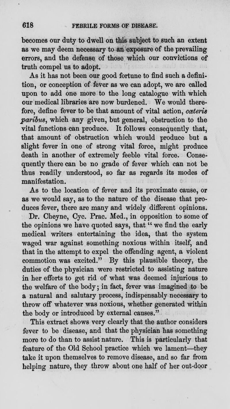 becomes our duty to dwell on this subject to such an extent as we may deem necessary to an exposure of the prevailing errors, and the defense of those which our convictions of truth compel us to adopt. As it has not been our good fortune to find such a defini- tion, or conception of fever as we can adopt, we are called upon to add one more to the long catalogue with which our medical libraries are now burdened. We would there- fore, define fever to be that amount of vital action, cceteris paribus, which any given, but general, obstruction to the vital functions can produce. It follows consequently that, that amount of obstruction which would produce but a slight fever in one of strong vital force, might produce death in another of extremely feeble vital force. Conse- quently there can be no grade of fever which can not be thus readily understood, so far as regards its modes of manifestation. As to the location of fever and its proximate cause, or as we would say, as to the nature of the disease that pro- duces fever, there are many and widely different opinions. Dr. Cheyne, Cyc. Prac. Med., in opposition to some of the opinions we have quoted says, that  we find the early medical writers entertaining the idea, that the system waged war against something noxious within itself, and that in the attempt to expel the offending agent, a violent commotion was excited. By this plausible theory, the duties of the physician were restricted to assisting nature in her efforts to get rid of what was deemed injurious to the welfare of the body; in fact, fever was imagined to be a natural and salutary process, indispensably necessary to throw off whatever was noxious, whether generated within the body or introduced by external causes. This extract shows very clearly that the author considers fever to be disease, and that the physician has something more to do than to assist nature. This is particularly that feature of the Old School practice which we lament—they take it upon themselves to remove disease, and so far from helping nature, they throw about one half of her out-door