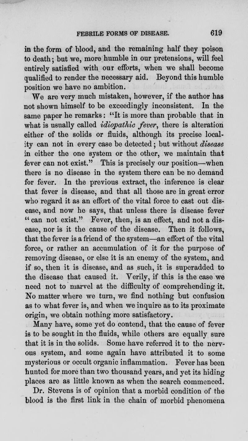 in the form of blood, and the remaining half they poison to death; but we, more humble in our pretensions, will feel entirely satisfied with our efforts, when we shall become qualified to render the necessary aid. Beyond this humble position we have no ambition. We are very much mistaken, however, if the author has not shown himself to be exceedingly inconsistent. In the same paper he remarks: It is more than probable that in what is usually called idiopathic fever, there is alteration either of the solids or fluids, although its precise local- ity can not in every case be detected ; but without disease in either the one system or the other, we maintain that fever can not exist. This is precisely our position—when there is no disease in the system there can be no demand for fever. In the previous extract, the inference is clear that fever is disease, and that all those are in great error who regard it as an effort of the vital force to cast out dis- ease, and now he says, that unless there is disease fever  can not exist. Fever, then, is an effect, and not a dis- ease, nor is it the cause of the disease. Then it follows, that the fever is a friend of the system—an effort of the vital force, or rather an accumulation of it for the purpose of removing disease, or else it is an enemy of the system, and if so, then it is disease, and as such, it is superadded to the disease that caused it. Yerily, if this is the case we need not to marvel at the difficulty of comprehending it. No matter where we turn, we find nothing but confusion as to what fever is, and when we inquire as to its proximate origin, we obtain nothing more satisfactory. Many have, some yet do contend, that the cause of fever is to be sought in the fluids, while others are equally sure that it is in the solids. Some have referred it to the nerv- ous system, and some again have attributed it to some mysterious or occult organic inflammation. Fever has been hunted for more than two thousand years, and yet its hiding places are as little known as when the search commenced. Dr. Stevens is of opinion that a morbid condition of the blood is the first link in the chain of morbid phenomena