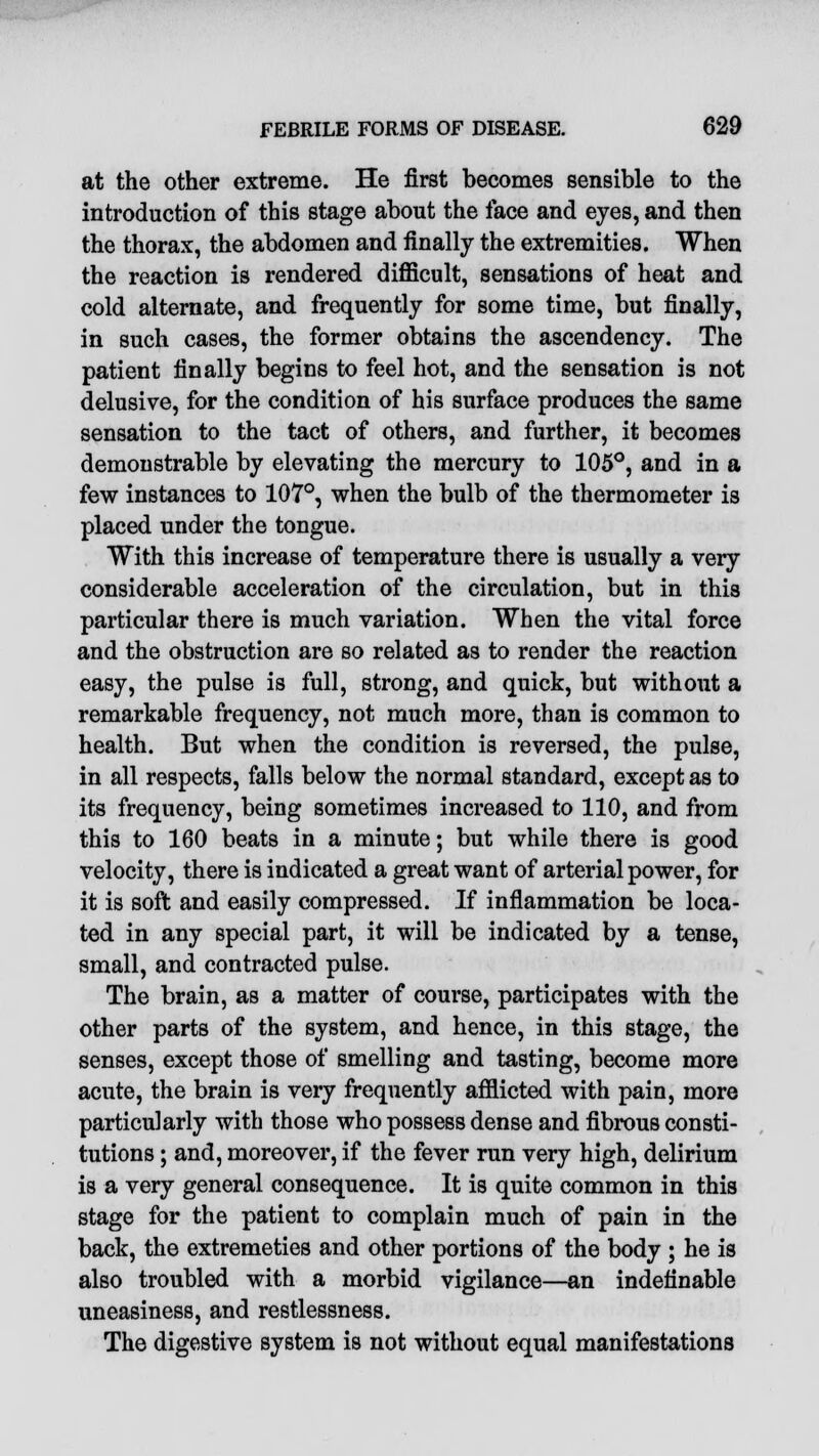 at the other extreme. He first becomes sensible to the introduction of this stage about the face and eyes, and then the thorax, the abdomen and finally the extremities. When the reaction is rendered difficult, sensations of heat and cold alternate, and frequently for some time, but finally, in such cases, the former obtains the ascendency. The patient finally begins to feel hot, and the sensation is not delusive, for the condition of his surface produces the same sensation to the tact of others, and further, it becomes demonstrable by elevating the mercury to 105°, and in a few instances to 107°, when the bulb of the thermometer is placed under the tongue. With this increase of temperature there is usually a very considerable acceleration of the circulation, but in thi8 particular there is much variation. When the vital force and the obstruction are so related as to render the reaction easy, the pulse is full, strong, and quick, but without a remarkable frequency, not much more, than is common to health. But when the condition is reversed, the pulse, in all respects, falls below the normal standard, except as to its frequency, being sometimes increased to 110, and from this to 160 beats in a minute; but while there is good velocity, there is indicated a great want of arterial power, for it is soft and easily compressed. If inflammation be loca- ted in any special part, it will be indicated by a tense, small, and contracted pulse. The brain, as a matter of course, participates with the other parts of the system, and hence, in this stage, the senses, except those of smelling and tasting, become more acute, the brain is very frequently afflicted with pain, more particularly with those who possess dense and fibrous consti- tutions ; and, moreover, if the fever run very high, delirium is a very general consequence. It is quite common in this stage for the patient to complain much of pain in the back, the extremeties and other portions of the body ; he is also troubled with a morbid vigilance—an indefinable uneasiness, and restlessness. The digestive system is not without equal manifestations