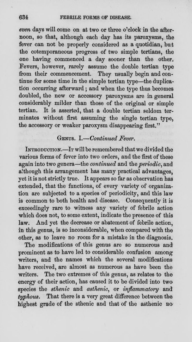 even days will come on at two or three o'clock in the after- noon, so that, although each day has its paroxysms, the fever can not be properly considered as a quotidian, but the cotemporaneous progress of two simple tertians, the one having commenced a day sooner than the other. Fevers, however, rarely assume the double tertian type from their commencement. They usually begin and con- tinue for some time in the simple tertian type—the duplica- tion occurring afterward ; and when the type thus becomes doubled, the new or accessory paroxysms are in general considerably milder than those of the original or simple tertian. It is asserted, that a double tertian seldom ter- minates without first assuming the single tertian type, the accessory or weaker paroxysm disappearing first. Genus. I.—Continued Fever. Introduction.—It will be remembered that we divided the various forms of fever into two orders, and the first of these again into two genera—the continued and the periodic, and although this arrangement has many practical advantages, yet it is not strictly true. It appears so far as observation has extended, that the functions, of every variety of organiza- tion are subjected to a species of periodicity, and this law is common to both health and disease. Consequently it is exceedingly rare to witness any variety of febrile action which does not, to some extent, indicate the presence of this law. And yet the decrease or abatement of febrile action, in this genus, is so inconsiderable, when compared with the other, as to leave no room for a mistake in the diagnosis. The modifications of this genus are so numerous and prominent as to have led to considerable confusion among writers, and the names which the several modifications have received, are almost as numerous as have been the writers. The two extremes of this genus, as relates to the energy of their action, has caused it to be divided into two species the sthenic and asthenic, or inflammatory and typhous. That there is a very great difference between the highest grade of the sthenic and that of the asthenic no