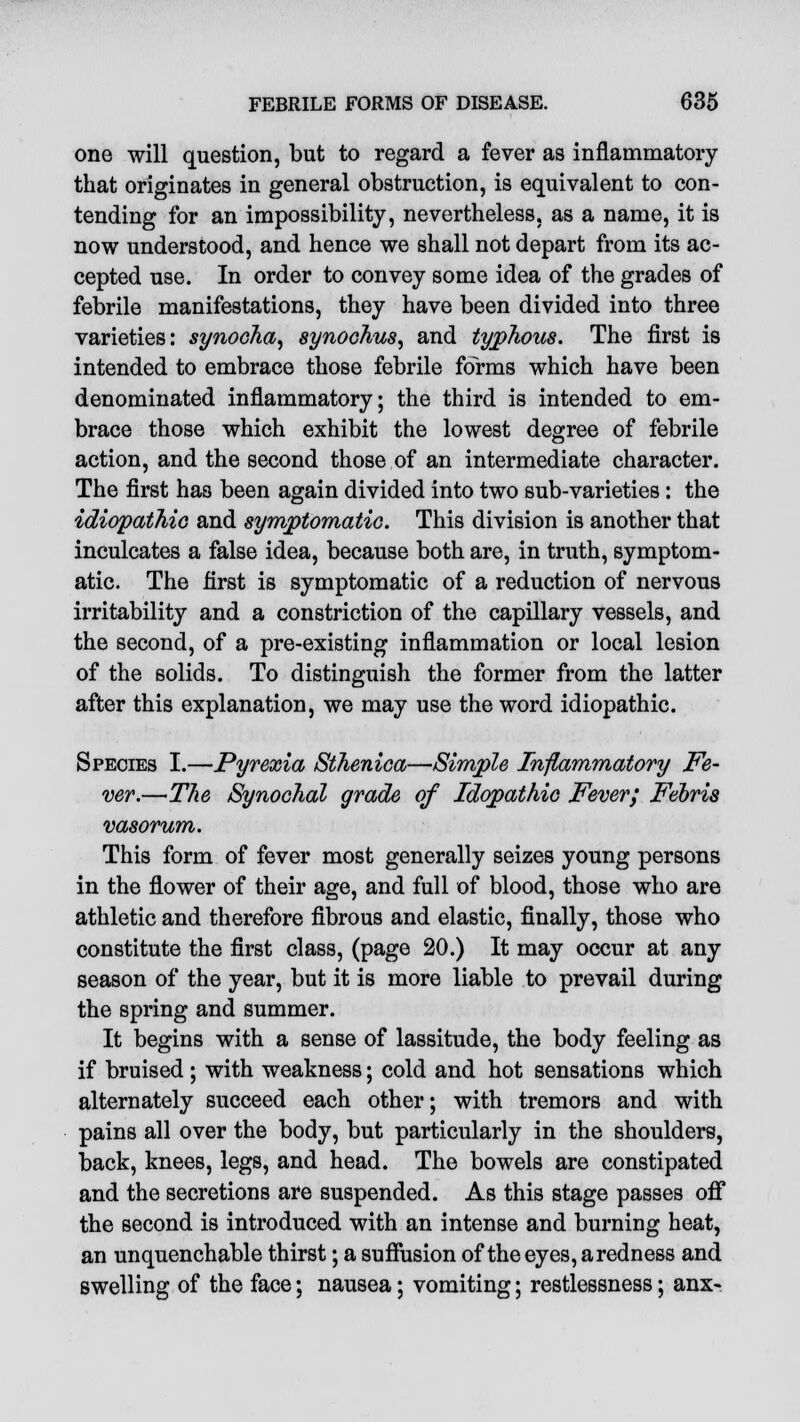 one will question, but to regard a fever as inflammatory that originates in general obstruction, is equivalent to con- tending for an impossibility, nevertheless, as a name, it is now understood, and hence we shall not depart from its ac- cepted use. In order to convey some idea of the grades of febrile manifestations, they have been divided into three varieties: synocha, synoohus, and typhous. The first is intended to embrace those febrile forms which have been denominated inflammatory; the third is intended to em- brace those which exhibit the lowest degree of febrile action, and the second those of an intermediate character. The first has been again divided into two sub-varieties : the idiopathic and symptomatic. This division is another that inculcates a false idea, because both are, in truth, symptom- atic. The first is symptomatic of a reduction of nervous irritability and a constriction of the capillary vessels, and the second, of a pre-existing inflammation or local lesion of the solids. To distinguish the former from the latter after this explanation, we may use the word idiopathic. Species I.—Pyrexia Sthenica—Simple Inflammatory Fe- ver.—The Synochal grade of Idqpathio Fever; Febris vasorum. This form of fever most generally seizes young persons in the flower of their age, and full of blood, those who are athletic and therefore fibrous and elastic, finally, those who constitute the first class, (page 20.) It may occur at any season of the year, but it is more liable to prevail during the spring and summer. It begins with a sense of lassitude, the body feeling as if bruised ; with weakness; cold and hot sensations which alternately succeed each other; with tremors and with pains all over the body, but particularly in the shoulders, back, knees, legs, and head. The bowels are constipated and the secretions are suspended. As this stage passes off the second is introduced with an intense and burning heat, an unquenchable thirst; a suffusion of the eyes, a redness and swelling of the face; nausea; vomiting; restlessness; anx-