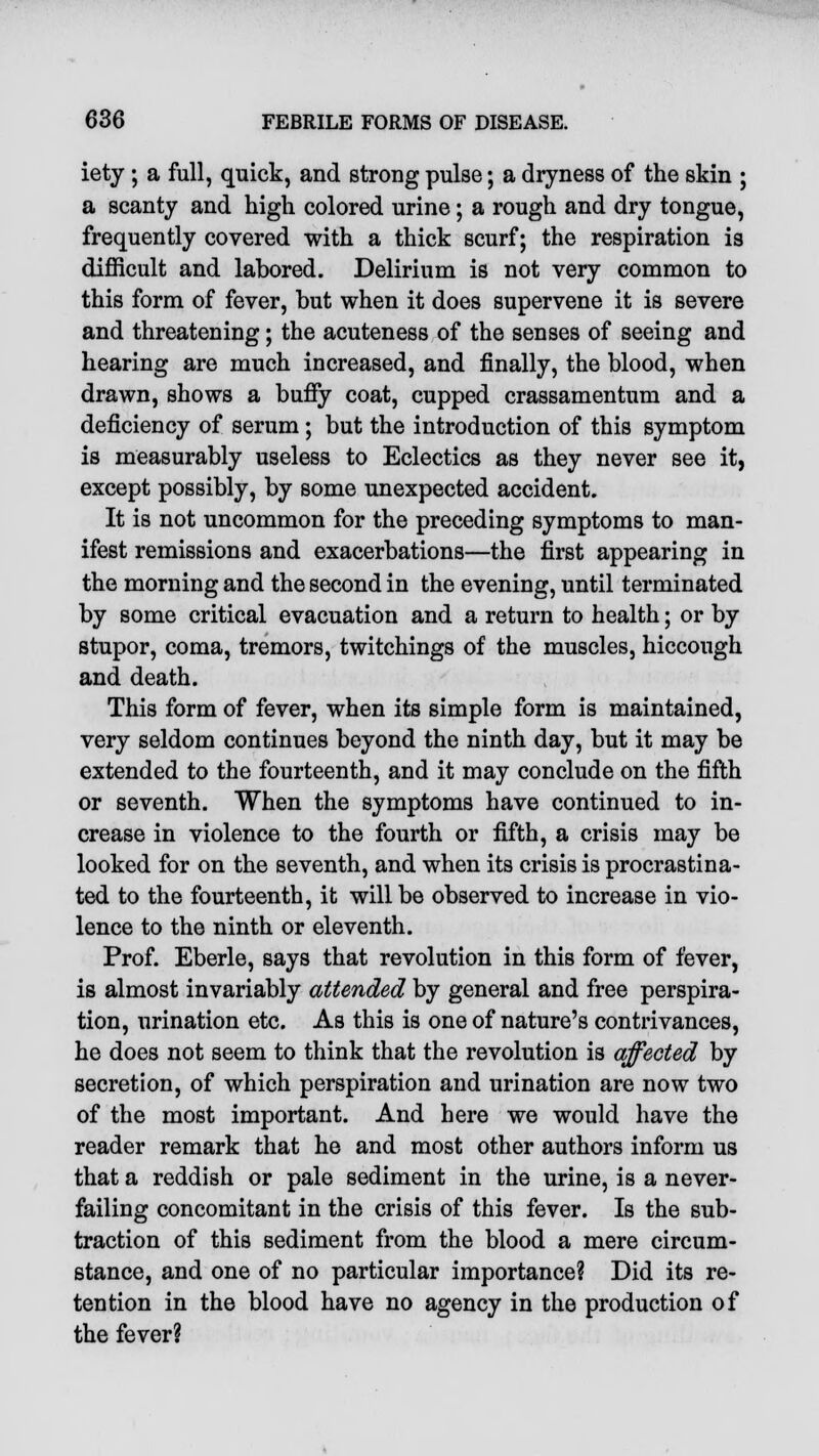 iety ; a full, quick, and strong pulse; a dryness of the skin ; a scanty and high colored urine; a rough and dry tongue, frequently covered with a thick scurf; the respiration is difficult and labored. Delirium is not very common to this form of fever, but when it does supervene it is severe and threatening; the acuteness of the senses of seeing and hearing are much increased, and finally, the blood, when drawn, shows a buffy coat, cupped crassamentum and a deficiency of serum; but the introduction of this symptom is measurably useless to Eclectics as they never see it, except possibly, by some unexpected accident. It is not uncommon for the preceding symptoms to man- ifest remissions and exacerbations—the first appearing in the morning and the second in the evening, until terminated by some critical evacuation and a return to health; or by stupor, coma, tremors, twitchings of the muscles, hiccough and death. This form of fever, when its simple form is maintained, very seldom continues beyond the ninth day, but it may be extended to the fourteenth, and it may conclude on the fifth or seventh. When the symptoms have continued to in- crease in violence to the fourth or fifth, a crisis may be looked for on the seventh, and when its crisis is procrastina- ted to the fourteenth, it will be observed to increase in vio- lence to the ninth or eleventh. Prof. Eberle, says that revolution in this form of fever, is almost invariably attended by general and free perspira- tion, urination etc. As this is one of nature's contrivances, he does not seem to think that the revolution is affected by secretion, of which perspiration and urination are now two of the most important. And here we would have the reader remark that he and most other authors inform us that a reddish or pale sediment in the urine, is a never- failing concomitant in the crisis of this fever. Is the sub- traction of this sediment from the blood a mere circum- stance, and one of no particular importance? Did its re- tention in the blood have no agency in the production of the fever?