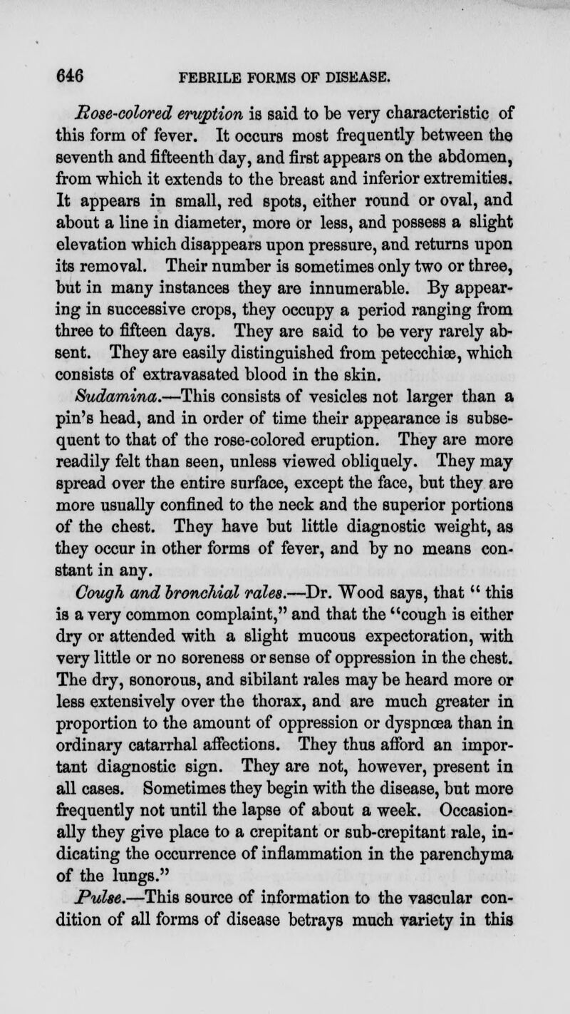Rose-colored eruption is said to be very characteristic of this form of fever. It occurs most frequently between the seventh and fifteenth day, and first appears on the abdomen, from which it extends to the breast and inferior extremities. It appears in small, red spots, either round or oval, and about a line in diameter, more or less, and possess a slight elevation which disappears upon pressure, and returns upon its removal. Their number is sometimes only two or three, but in many instances they are innumerable. By appear- ing in successive crops, they occupy a period ranging from three to fifteen days. They are said to be very rarely ab- sent. They are easily distinguished from petecchiae, which consists of extravasated blood in the skin. Sudamina.—This consists of vesicles not larger than a pin's head, and in order of time their appearance is subse- quent to that of the rose-colored eruption. They are more readily felt than seen, unless viewed obliquely. They may spread over the entire surface, except the face, but they are more usually confined to the neck and the superior portions of the chest. They have but little diagnostic weight, as they occur in other forms of fever, and by no means con- stant in any. Cough and bronchial rales.—Dr. Wood says, that  this is a very common complaint, and that the cough is either dry or attended with a slight mucous expectoration, with very little or no soreness or sense of oppression in the chest. The dry, sonorous, and sibilant rales may be heard more or less extensively over the thorax, and are much greater in proportion to the amount of oppression or dyspnoea than in ordinary catarrhal affections. They thus afford an impor- tant diagnostic sign. They are not, however, present in all cases. Sometimes they begin with the disease, but more frequently not until the lapse of about a week. Occasion- ally they give place to a crepitant or sub-crepitant rale, in- dicating the occurrence of inflammation in the parenchyma of the lungs. Pulse.—This source of information to the vascular con- dition of all forms of disease betrays much variety in this