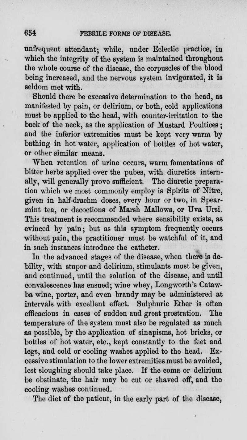 unfrequent attendant; while, under Eclectic practice, in which the integrity of the system is maintained throughout the whole course of the disease, the corpuscles of the blood being increased, and the nervous system invigorated, it is seldom met with. Should there be excessive determination to the head, as manifested by pain, or delirium, or both, cold applications must be applied to the head, with counter-irritation to the back of the neck, as the application of Mustard Poultices; and the inferior extremities must be kept very warm by bathing in hot water, application of bottles of hot water, or other similar means. When retention of urine occurs, warm fomentations of bitter herbs applied over the pubes, with diuretics intern- ally, will generally prove sufficient. The diuretic prepara- tion which we most commonly employ is Spirits of Nitre, given in half-drachm doses, every hour or two, in Spear- mint tea, or decoctions of Marsh Mallows, or Uva Ursi. This treatment is recommended where sensibility exists, as evinced by pain; but as this symptom frequently occurs without pain, the practitioner must be watchful of it, and in such instances introduce the catheter. In the advanced stages of the disease, when there is de- bility, with stupor and delirium, stimulants must be given, and continued, until the solution of the disease, and until convalescence has ensued; wine whey, Longworth's Cataw- ba wine, porter, and even brandy may be administered at intervals with excellent effect. Sulphuric Ether is often efficacious in cases of sudden and great prostration. The temperature of the system must also be regulated as much as possible, by the application of sinapisms, hot bricks, or bottles of hot water, etc., kept constantly to the feet and legs, and cold or cooling washes applied to the head. Ex- cessive stimulation to the lower extremities must be avoided, lest sloughing should take place. If the coma or delirium be obstinate, the hair may be cut or shaved off, and the cooling washes continued. The diet of the patient, in the early part of the disease,