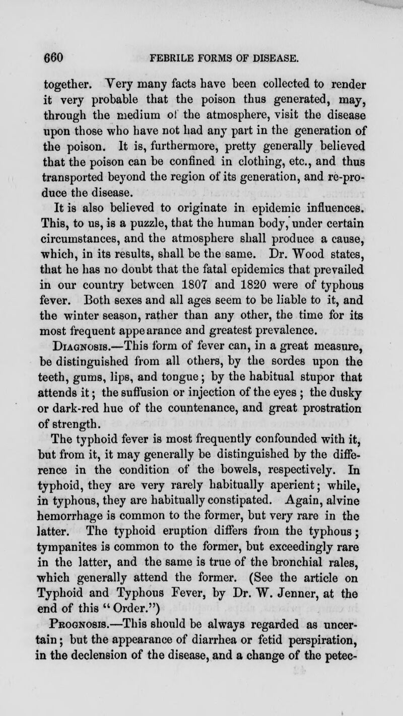 together. Yery many facts have been collected to render it very probable that the poison thus generated, may, through the medium ot the atmosphere, visit the disease upon those who have not had any part in the generation of the poison. It is, furthermore, pretty generally believed that the poison can be confined in clothing, etc., and thus transported beyond the region of its generation, and re-pro- duce the disease. It is also believed to originate in epidemic influences. This, to us, is a puzzle, that the human body, under certain circumstances, and the atmosphere shall produce a cause, ■which, in its results, shall be the same. Dr. Wood states, that he has no doubt that the fatal epidemics that prevailed in our country between 1807 and 1820 were of typhous fever. Both sexes and all ages seem to be liable to it, and the winter season, rather than any other, the time for its most frequent appearance and greatest prevalence. Diagnosis.—This form of fever can, in a great measure, be distinguished from all others, by the sordes upon the teeth, gums, lips, and tongue; by the habitual stupor that attends it; the suffusion or injection of the eyes ; the dusky or dark-red hue of the countenance, and great prostration of strength. The typhoid fever is most frequently confounded with it, but from it, it may generally be distinguished by the diffe- rence in the condition of the bowels, respectively. In typhoid, they are very rarely habitually aperient; while, in typhous, they are habitually constipated. Again, alvine hemorrhage is common to the former, but very rare in the latter. The typhoid eruption differs from the typhous; tympanites is common to the former, but exceedingly rare in the latter, and the same is true of the bronchial rales, which generally attend the former. (See the article on Typhoid and Typhous Fever, by Dr. W. Jenner, at the end of this  Order.) Prognosis.—This should be always regarded as uncer- tain ; but the appearance of diarrhea or fetid perspiration, in the declension of the disease, and a change of the petec-