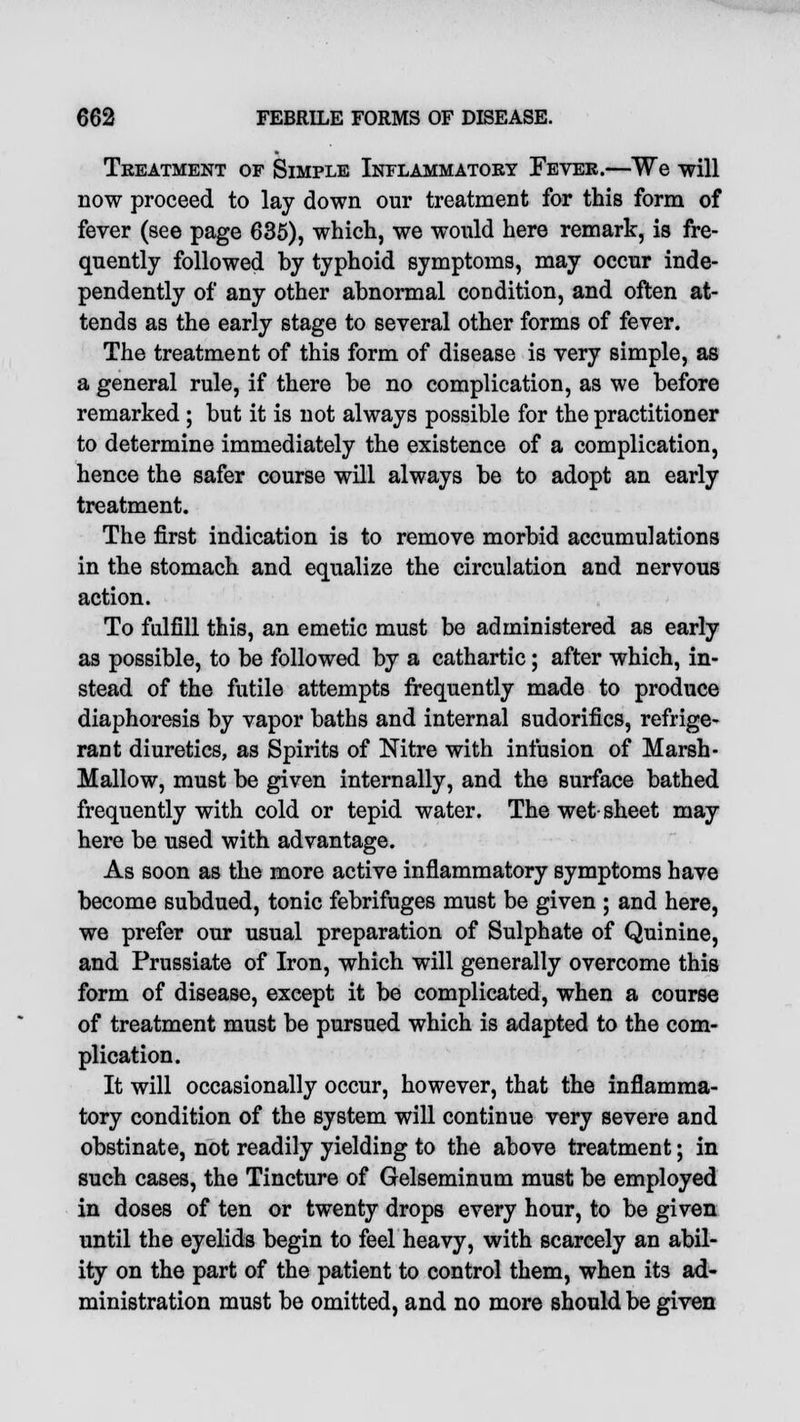 Treatment of Simple Inflammatory Fever.—We will now proceed to lay down our treatment for this form of fever (see page 635), which, we would here remark, is fre- quently followed by typhoid symptoms, may occur inde- pendently of any other abnormal condition, and often at- tends as the early stage to several other forms of fever. The treatment of this form of disease is very simple, as a general rule, if there be no complication, as we before remarked ; but it is not always possible for the practitioner to determine immediately the existence of a complication, hence the safer course will always be to adopt an early treatment. The first indication is to remove morbid accumulations in the stomach and equalize the circulation and nervous action. To fulfill this, an emetic must be administered as early as possible, to be followed by a cathartic; after which, in- stead of the futile attempts frequently made to produce diaphoresis by vapor baths and internal sudorifics, refrige- rant diuretics, as Spirits of Nitre with infusion of Marsh- Mallow, must be given internally, and the surface bathed frequently with cold or tepid water. The wet-sheet may here be used with advantage. As soon as the more active inflammatory symptoms have become subdued, tonic febrifuges must be given ; and here, we prefer our usual preparation of Sulphate of Quinine, and Prussiate of Iron, which will generally overcome this form of disease, except it be complicated, when a course of treatment must be pursued which is adapted to the com- plication. It will occasionally occur, however, that the inflamma- tory condition of the system will continue very severe and obstinate, not readily yielding to the above treatment; in such cases, the Tincture of Gelseminum must be employed in doses of ten or twenty drops every hour, to be given until the eyelids begin to feel heavy, with scarcely an abil- ity on the part of the patient to control them, when its ad- ministration must be omitted, and no more should be given