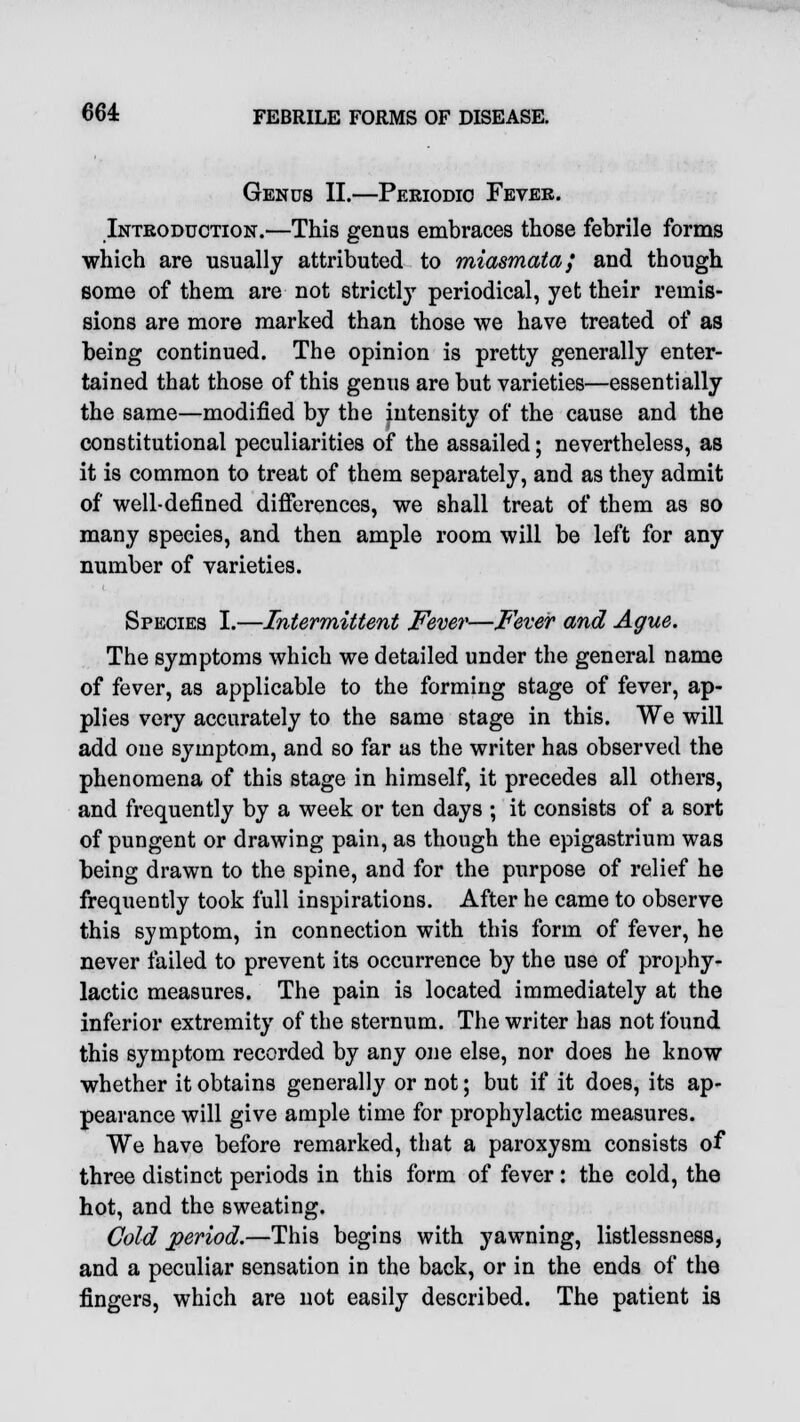 Genus II.—Periodic Fevek. Introduction.—This genus embraces those febrile forms which are usually attributed to miasmata; and though some of them are not strictly periodical, yet their remis- sions are more marked than those we have treated of as being continued. The opinion is pretty generally enter- tained that those of this genus are but varieties—essentially the same—modified by the intensity of the cause and the constitutional peculiarities of the assailed; nevertheless, as it is common to treat of them separately, and as they admit of well-defined differences, we shall treat of them as so many species, and then ample room will be left for any number of varieties. Species I.—Intermittent Fever—Fever and Ague. The symptoms which we detailed under the general name of fever, as applicable to the forming stage of fever, ap- plies very accurately to the same stage in this. We will add one symptom, and so far us the writer has observed the phenomena of this stage in himself, it precedes all others, and frequently by a week or ten days ; it consists of a sort of pungent or drawing pain, as though the epigastrium was being drawn to the spine, and for the purpose of relief he frequently took full inspirations. After he came to observe this symptom, in connection with this form of fever, he never failed to prevent its occurrence by the use of prophy- lactic measures. The pain is located immediately at the inferior extremity of the sternum. The writer has not found this symptom recorded by any one else, nor does he know whether it obtains generally or not; but if it does, its ap- pearance will give ample time for prophylactic measures. We have before remarked, that a paroxysm consists of three distinct periods in this form of fever: the cold, the hot, and the sweating. Cold period.—This begins with yawning, listlessness, and a peculiar sensation in the back, or in the ends of the fingers, which are not easily described. The patient is