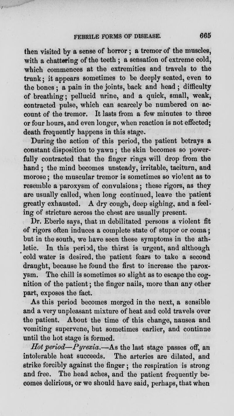 then visited by a sense of horror ; a tremor of the muscles, with a chattering of the teeth ; a sensation of extreme cold, which commences at the extremities and travels to the trunk; it appears sometimes to be deeply seated, even to the bones ; a pain in the joints, back and head ; difficulty of breathing; pellucid urine, and a quick, small, weak, contracted pulse, which can scarcely be numbered on ac- count of the tremor. It lasts from a few minutes to three or four hours, and even longer, when reaction is not effected; death frequently happens in this stage. During the action of this period, the patient betrays a constant disposition to yawn; the skin becomes so power- fully contracted that the finger rings will drop from the hand ; the mind becomes unsteady, irritable, taciturn, and morose; the muscular tremor is sometimes so violent as to resemble a paroxysm of convulsions; these rigors, as they are usually called, when long continued, leave the patient greatly exhausted. A dry cough, deep sighing, and a feel- ing of stricture across the chest are usually present. Dr. Eberle says, that in debilitated persons a violent fit of rigors often induces a complete state of stupor or coma; but in the south, we have seen these symptoms in the ath- letic. In this period, the thirst is urgent, and although cold water is desired, the patient fears to take a second draught, because he found the first to increase the parox- ysm. The chill is sometimes so slight as to escape the cog- nition of the patient; the finger nails, more than any other part, exposes the fact. As this period becomes merged in the next, a sensible and a very unpleasant mixture of heat and cold travels over the patient. About the time of this change, nausea and vomiting supervene, but sometimes earlier, and continue until the hot stage is formed. Hot period—Pyrexia.—As the last stage passes off, an intolerable heat succeeds. The arteries are dilated, and strike forcibly against the finger ; the respiration is strong and free. The head aches, and the patient frequently be- comes delirious, or we should have said, perhaps, that when