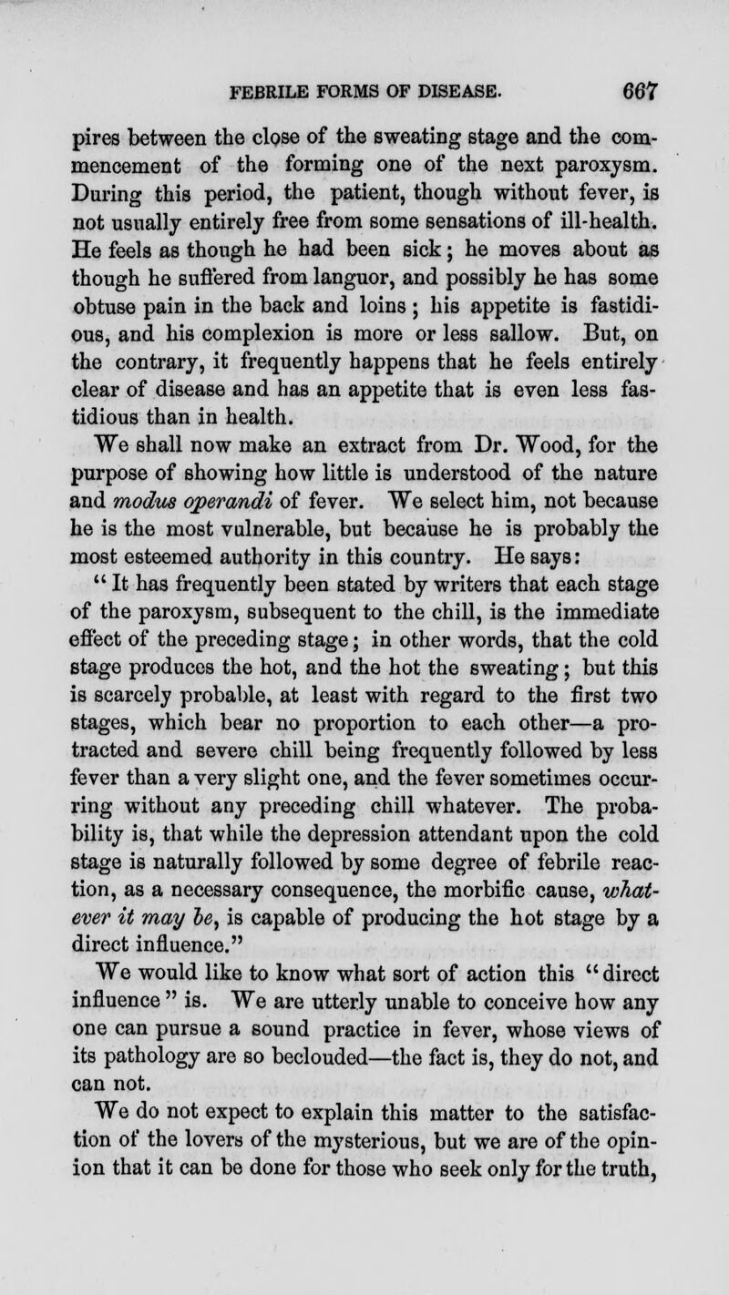 pires between the close of the sweating stage and the com- mencement of the forming one of the next paroxysm. During this period, the patient, though without fever, is not usually entirely free from some sensations of ill-health. He feels as though he had been sick; he moves about as though he suffered from languor, and possibly he has some obtuse pain in the back and loins ; his appetite is fastidi- ous, and his complexion is more or less sallow. But, on the contrary, it frequently happens that he feels entirely clear of disease and has an appetite that is even less fas- tidious than in health. We shall now make an extract from Dr. Wood, for the purpose of showing how little is understood of the nature and modus operandi of fever. We select him, not because he is the most vulnerable, but because he is probably the most esteemed authority in this country. He says:  It has frequently been stated by writers that each stage of the paroxysm, subsequent to the chill, is the immediate effect of the preceding stage; in other words, that the cold stage produces the hot, and the hot the sweating; but this is scarcely probable, at least with regard to the first two stages, which bear no proportion to each other—a pro- tracted and severe chill being frequently followed by less fever than a very slight one, and the fever sometimes occur- ring without any preceding chill whatever. The proba- bility is, that while the depression attendant upon the cold stage is naturally followed by some degree of febrile reac- tion, as a necessary consequence, the morbific cause, what- ever it may be, is capable of producing the hot stage by a direct influence. We would like to know what sort of action this  direct influence  is. We are utterly unable to conceive how any one can pursue a sound practice in fever, whose views of its pathology are so beclouded—the fact is, they do not, and can not. We do not expect to explain this matter to the satisfac- tion of the lovers of the mysterious, but we are of the opin- ion that it can be done for those who seek only for the truth,