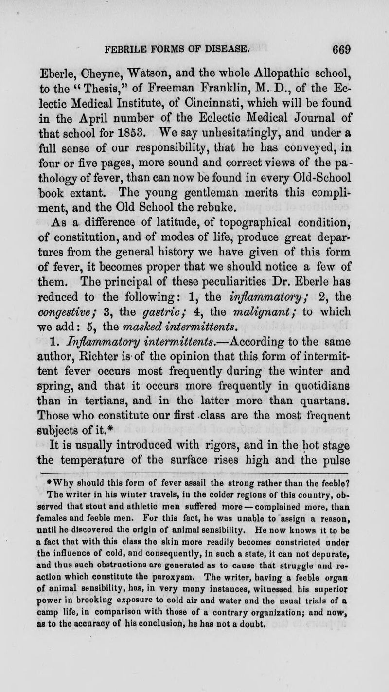 Eberle, Cheyne, Watson, and the whole Allopathic school, to the  Thesis, of Freeman Franklin, M. D., of the Ec- lectic Medical Institute, of Cincinnati, which will he found in the April number of the Eclectic Medical Journal of that school for 1853. We say unhesitatingly, and under a full sense of our responsibility, that he has conveyed, in four or five pages, more sound and correct views of the pa- thology of fever, than can now be found in every Old-School book extant. The young gentleman merits this compli- ment, and the Old School the rebuke. As a difference of latitude, of topographical condition, of constitution, and of modes of life, produce great depar- tures from the general history we have given of this form of fever, it becomes proper that we should notice a few of them. The principal of these peculiarities Dr. Eberle has reduced to the following: 1, the inflammatory; 2, the congestive; 3, the gastric; 4, the malignant; to which we add: 5, the masked intermittents. 1. Inflammatory intermittents.—According to the same author, Bichter is-of the opinion that this form of intermit- tent fever occurs most frequently during the winter and spring, and that it occurs more frequently in quotidians than in tertians, and in the latter more than quartans. Those who constitute our first class are the most frequent subjects of it.* It is usually introduced with rigors, and in the hot stage the temperature of the surface rises high and the pulse *Why should this form of fever assail the strong rather than the feeble? The writer in his winter travels, in the colder regions of this country, ob- served that stout and athletic men suffered more — complained more, than females and feeble men. For this fact, he was unable to assign a reason, until he discovered the origin of animal sensibility. He now knows it to be a fact that with this class the skin more readily becomes constricted under the influence of cold, and consequently, in such a slate, it can not depurate, and thus such obstructions are generated as to cause that struggle and re- action which constitute the paroxysm. The writer, having a feeble organ of animal sensibility, has, in very many instances, witnessed his superior power in brooking exposure to cold air and water and the usual trials of a camp life, in comparison with those of a contrary organization; and now, as to the accuracy of his conclusion, he has not a doubt.