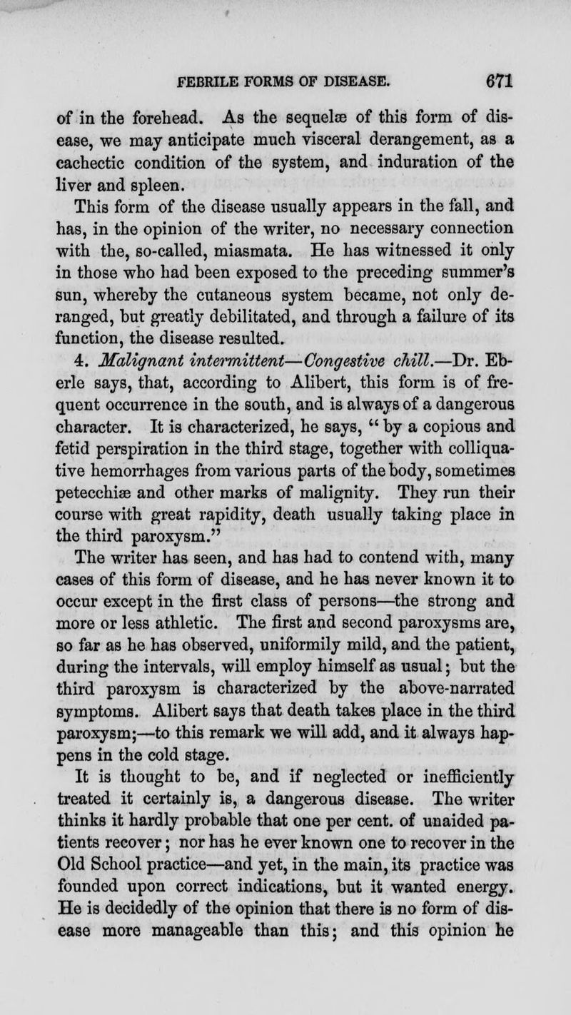 of in the forehead. As the sequelae of this form of dis- ease, we may anticipate much visceral deraDgement, as a cachectic condition of the system, and induration of the liver and spleen. This form of the disease usually appears in the fall, and has, in the opinion of the writer, no necessary connection with the, so-called, miasmata. He has witnessed it only in those who had been exposed to the preceding summer's sun, whereby the cutaneous system became, not only de- ranged, but greatly debilitated, and through a failure of its function, the disease resulted. 4. Malignant intermittent—Congestive chill.—Dr. Eb- erle says, that, according to Alibert, this form is of fre- quent occurrence in the south, and is always of a dangerous character. It is characterized, he says,  by a copious and fetid perspiration in the third stage, together with colliqua- tive hemorrhages from various parts of the body, sometimes petecchiae and other marks of malignity. They run their course with great rapidity, death usually taking place in the third paroxysm. The writer has seen, and has had to contend with, many cases of this form of disease, and he has never known it to occur except in the first class of persons—the strong and more or less athletic. The first and second paroxysms are, so far as he has observed, uniformily mild, and the patient, during the intervals, will employ himself as usual; but the third paroxysm is characterized by the above-narrated symptoms. Alibert says that death takes place in the third paroxysm;—to this remark we will add, and it always hap- pens in the cold stage. It is thought to be, and if neglected or inefficiently treated it certainly is, a dangerous disease. The writer thinks it hardly probable that one per cent, of unaided pa- tients recover; nor has he ever known one to recover in the Old School practice—and yet, in the main, its practice was founded upon correct indications, but it wanted energy. He is decidedly of the opinion that there is no form of dis- ease more manageable than this; and this opinion he