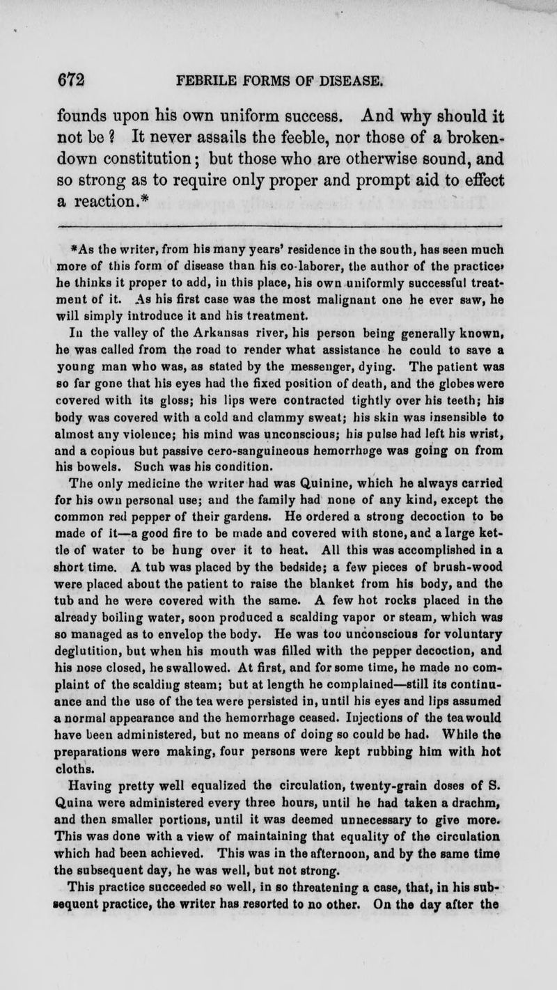 founds upon his own uniform success. And why should it not be ? It never assails the feeble, nor those of a broken- down constitution; but those who are otherwise sound, and so strong as to require only proper and prompt aid to effect a reaction.* *As the writer, from his many years' residence in the south, has seen much more of this form of disease than his co-laborer, the author of the practice* he thinks it proper to add, in this place, his own uniformly successful treat- ment of it. As his first case was the most malignant one he ever saw, he will simply introduce it and his treatment. In the valley of the Arkansas river, his person being generally known, he was called from the road to render what assistance he could to save a young man who was, as stated by the messenger, dying. The patient was so far gone that his eyes had the fixed position of death, and the globes were covered with its gloss; his lips were contracted tightly over his teeth; his body was covered with a cold and clammy sweat; his skin was insensible to almost any violence; his mind was unconscious; his pulse had left his wrist, and a copious but passive cero-sanguineous hemorrhage was going on from his bowels. Such was his condition. The only medicine the writer had was Quinine, which he always carried for his own personal use; and the family had none of any kind, except the common red pepper of their gardens. He ordered a strong decoction to be made of it—a good fire to be made and covered with stone, and a large ket- tle of water to be hung over it to heat. All this was accomplished in a short time. A tub was placed by the bedside; a few pieces of brush-wood were placed about the patient to raise the blanket from his body, and the tub and he were covered with the same. A few hot rocks placed in the already boiling water, soon produced a scalding vapor or steam, which was so managed as to envelop the body. He was too unconscious for voluntary deglutition, but when his mouth was filled with the pepper decoction, and his nose closed, he swallowed. At first, and for some time, he made no com- plaint of the scalding steam; but at length he complained—still its continu- ance and the use of the tea were persisted in, until his eyes and lips assumed a normal appearance and the hemorrhage ceased. Injections of the tea would have been administered, but no means of doing so could be had. While the preparations were making, four persons were kept rubbing him with hot cloths. Having pretty well equalized the circulation, twenty-grain doses of S. Quina were administered every three hours, until he had taken a drachm, and then smaller portions, until it was deemed unnecessary to give more. This was done with a view of maintaining that equality of the circulation which had been achieved. This was in the afternoon, and by the same time the subsequent day, he was well, but not strong. This practice succeeded so well, in so threatening a case, that, in his sub- sequent practice, the writer has resorted to no other. On the day after the