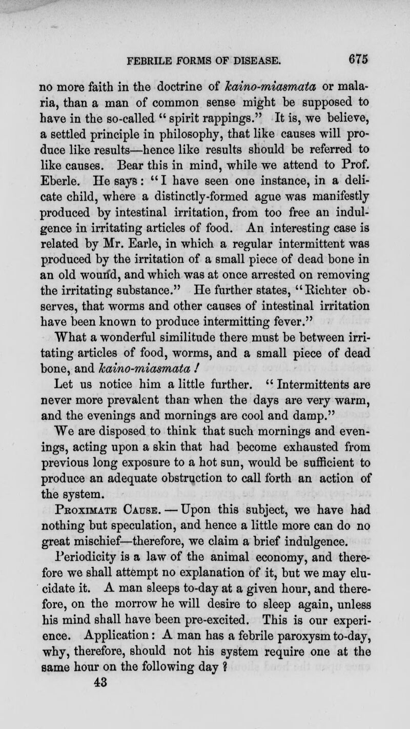 no more faith in the doctrine of Tcaino-miasmata or mala- ria, than a man of common sense might be supposed to have in the so-called  spirit rappings. It is, we believe, a settled principle in philosophy, that like causes will pro- duce like results—hence like results should be referred to like causes. Bear this in mind, while we attend to Prof. Eberle. He says: I have seen one instance, in a deli- cate child, where a distinctly-formed ague was manifestly produced by intestinal irritation, from too free an indul- gence in irritating articles of food. An interesting case is related by Mr. Earle, in which a regular intermittent was produced by the irritation of a small piece of dead bone in an old wourfd, and which was at once arrested on removing the irritating substance. He further states, Kichter ob- serves, that worms and other causes of intestinal irritation have been known to produce intermitting fever. What a wonderful similitude there must be between irri- tating articles of food, worms, and a small piece of dead bone, and kaino-miasmata / Let us notice him a little further.  Intermittents are never more prevalent than when the days are very warm, and the evenings and mornings are cool and damp. We are disposed to think that such mornings and even- ings, acting upon a skin that had become exhausted from previous long exposure to a hot sun, would be sufficient to produce an adequate obstruction to call forth an action of the system. Proximate Cause. — Upon this subject, we have had nothing but speculation, and hence a little more can do no great mischief—therefore, we claim a brief indulgence. Periodicity is a law of the animal economy, and there- fore we shall attempt no explanation of it, but we may elu- cidate it. A man sleeps to-day at a given hour, and there- fore, on the morrow he will desire to sleep again, unless his mind shall have been pre-excited. This is our experi- ence. Application: A man has a febrile paroxysm to-day, why, therefore, should not his system require one at the same hour on the following day ? 43