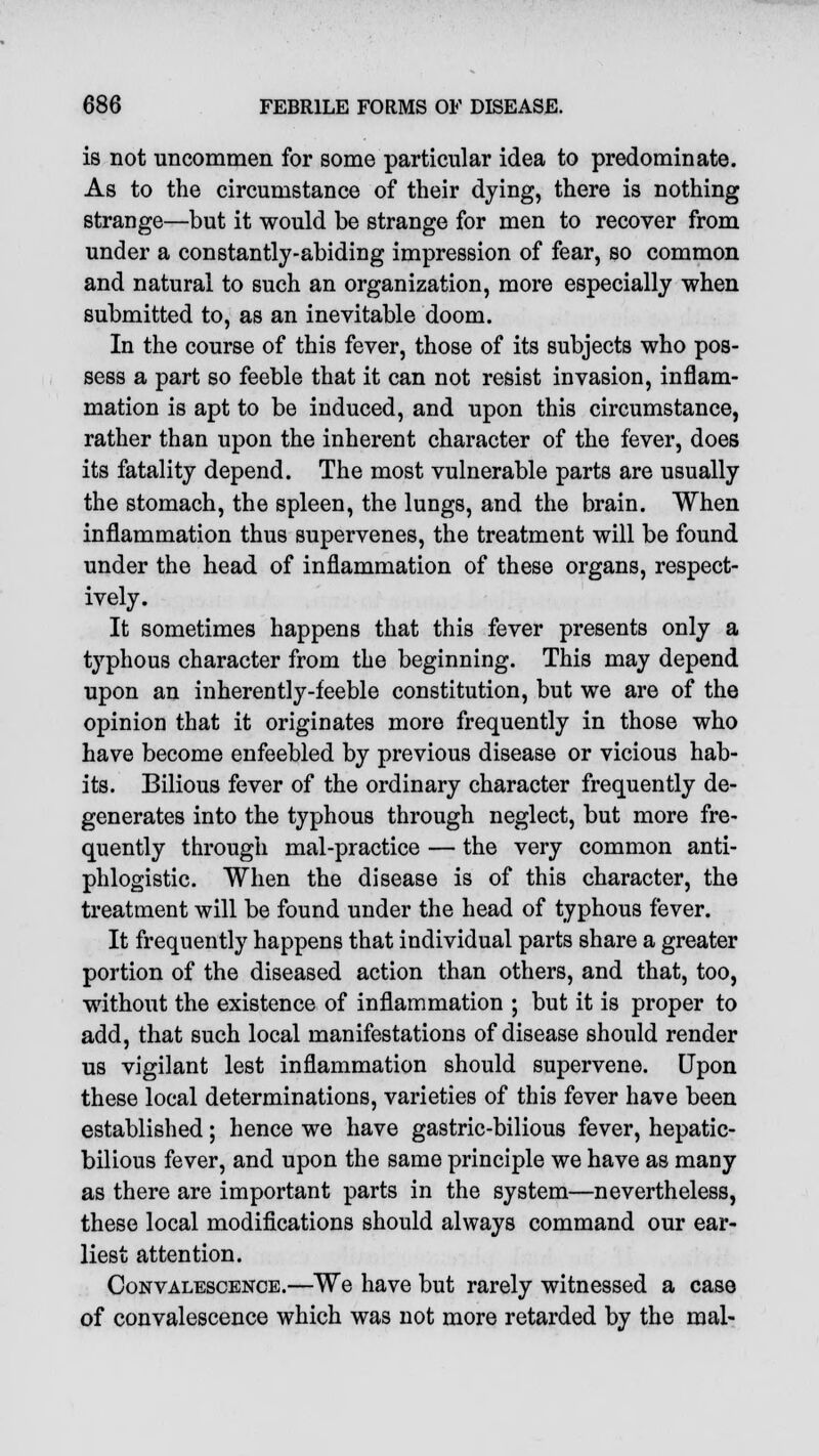 is not uncommen for some particular idea to predominate. As to the circumstance of their dying, there is nothing strange—but it would be strange for men to recover from under a constantly-abiding impression of fear, so common and natural to such an organization, more especially when submitted to, as an inevitable doom. In the course of this fever, those of its subjects who pos- sess a part so feeble that it can not resist invasion, inflam- mation is apt to be induced, and upon this circumstance, rather than upon the inherent character of the fever, does its fatality depend. The most vulnerable parts are usually the stomach, the spleen, the lungs, and the brain. When inflammation thus supervenes, the treatment will be found under the head of inflammation of these organs, respect- ively. It sometimes happens that this fever presents only a typhous character from the beginning. This may depend upon an inherently-feeble constitution, but we are of the opinion that it originates more frequently in those who have become enfeebled by previous disease or vicious hab- its. Bilious fever of the ordinary character frequently de- generates into the typhous through neglect, but more fre- quently through mal-practice — the very common anti- phlogistic. When the disease is of this character, the treatment will be found under the head of typhous fever. It frequently happens that individual parts share a greater portion of the diseased action than others, and that, too, without the existence of inflammation ; but it is proper to add, that such local manifestations of disease should render us vigilant lest inflammation should supervene. Upon these local determinations, varieties of this fever have been established; hence we have gastric-bilious fever, hepatic- bilious fever, and upon the same principle we have as many as there are important parts in the system—nevertheless, these local modifications should always command our ear- liest attention. Convalescence.—We have but rarely witnessed a case of convalescence which was not more retarded by the mal-