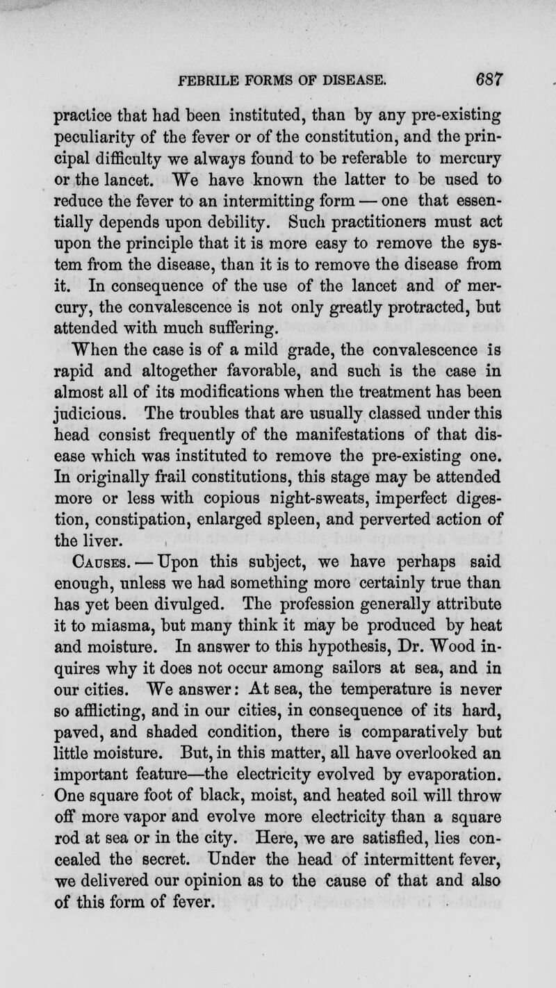 practice that had been instituted, than by any pre-existing peculiarity of the fever or of the constitution, and the prin- cipal difficulty we always found to be referable to mercury or the lancet. We have known the latter to be used to reduce the fever to an intermitting form — one that essen- tially depends upon debility. Such practitioners must act upon the principle that it is more easy to remove the sys- tem from the disease, than it is to remove the disease from it. In consequence of the use of the lancet and of mer- cury, the convalescence is not only greatly protracted, but attended with much suffering. When the case is of a mild grade, the convalescence is rapid and altogether favorable, and such is the case in almost all of its modifications when the treatment has been judicious. The troubles that are usually classed under this head consist frequently of the manifestations of that dis- ease which was instituted to remove the pre-existing one. In originally frail constitutions, this stage may be attended more or less with copious night-sweats, imperfect diges- tion, constipation, enlarged spleen, and perverted action of the liver. Causes. — Upon this subject, we have perhaps said enough, unless we had something more certainly true than has yet been divulged. The profession generally attribute it to miasma, but many think it may be produced by heat and moisture. In answer to this hypothesis, Dr. Wood in- quires why it does not occur among sailors at sea, and in our cities. We answer: At sea, the temperature is never so afflicting, and in our cities, in consequence of its hard, paved, and shaded condition, there is comparatively but little moisture. But, in this matter, all have overlooked an important feature—the electricity evolved by evaporation. One square foot of black, moist, and heated soil will throw off more vapor and evolve more electricity than a square rod at sea or in the city. Here, we are satisfied, lies con- cealed the secret. Under the head of intermittent fever, we delivered our opinion as to the cause of that and also of this form of fever.