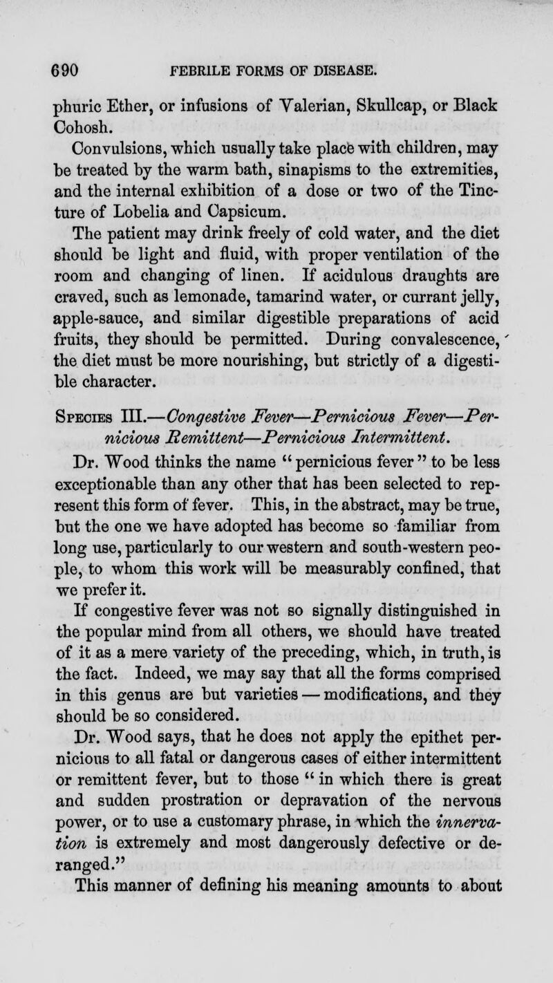 phuric Ether, or infusions of Valerian, Skullcap, or Black Cohosh. Convulsions, which usually take place with children, may be treated by the warm bath, sinapisms to the extremities, and the internal exhibition of a dose or two of the Tinc- ture of Lobelia and Capsicum. The patient may drink freely of cold water, and the diet should be light and fluid, with proper ventilation of the room and changing of linen. If acidulous draughts are craved, such as lemonade, tamarind water, or currant jelly, apple-sauce, and similar digestible preparations of acid fruits, they should be permitted. During convalescence,' the diet must be more nourishing, but strictly of a digesti- ble character. Species III.—Congestive Fever—Pernicious Fever—Per- nicious Remittent—Pernicious Intermittent. Dr. Wood thinks the name  pernicious fever  to be less exceptionable than any other that has been selected to rep- resent this form of fever. This, in the abstract, may be true, but the one we have adopted has become so familiar from long use, particularly to our western and south-western peo- ple, to whom this work will be measurably confined, that we prefer it. If congestive fever was not so signally distinguished in the popular mind from all others, we should have treated of it as a mere variety of the preceding, which, in truth, is the fact. Indeed, we may say that all the forms comprised in this genus are but varieties — modifications, and they should be so considered. Dr. Wood says, that he does not apply the epithet per- nicious to all fatal or dangerous cases of either intermittent or remittent fever, but to those  in which there is great and sudden prostration or depravation of the nervous power, or to use a customary phrase, in which the innerva- tion is extremely and most dangerously defective or de- ranged. This manner of defining his meaning amounts to about