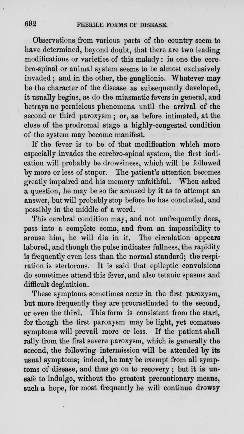 Observations from various parts of the country seem to have determined, beyond doubt, that there are two leading modifications or varieties of this malady: in one the cere- brospinal or animal system seems to be almost exclusively invaded ; and in the other, the ganglionic. Whatever may be the character of the disease as subsequently developed, it usually begins, as do the miasmatic fevers in general, and betrays no pernicious phenomena until the arrival of the second or third paroxysm ; or, as before intimated, at the close of the prodromal stage a highly-congested condition of the system may become manifest. If the fever is to be of that modification which more especially invades the cerebro-spinal system, the first indi- cation will probably be drowsiness, which will be followed by more or less of stupor. The patient's attention becomes greatly impaired and his memory unfaithful. When asked a question, he may be so far aroused by it as to attempt an answer, but will probably stop before he has concluded, and possibly in the middle of a word. This cerebral condition may, and not unfrequently does, pass into a complete coma, and from an impossibility to arouse him, he will die in it. The circulation appears labored, and though the pulse indicates fullness, the rapidity is frequently even less than the normal standard; the respi- ration is stertorous. It is said that epileptic convulsions do sometimes attend this fever, and also tetanic spasms and difficult deglutition. These symptoms sometimes occur in the first paroxysm, but more frequently they are procrastinated to the second, or even the third. This form is consistent from the start, for though the first paroxysm may be light, yet comatose symptoms will prevail more or less. If the patient shall rally from the first severe paroxysm, which is generally the second, the following intermission will be attended by its usual symptoms; indeed, he may be exempt from all symp- toms of disease, and thus go on to recovery ; but it is un- safe to indulge, without the greatest precautionary means, such a hope, for most frequently he will continue drowsy