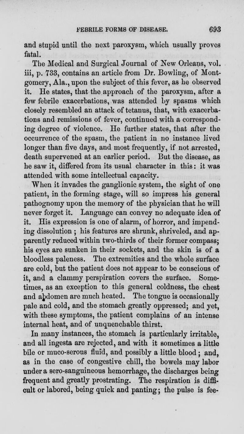 and stupid until the next paroxysm, which usually proves fatal. The Medical and Surgical Journal of New Orleans, vol. iii, p. 733, contains an article from Dr. Bowling, of Mont- gomery, Ala., upon the subject of this fever, as he observed it. He states, that the approach of the paroxysm, after a few febrile exacerbations, was attended by spasms which closely resembled an attack of tetanus, that, with exacerba- tions and remissions of fever, continued with a correspond- ing degree of violence. He further states, that after the occurrence of the spasm, the patient in no instance lived longer than five days, and most frequently, if not arrested, death supervened at an earlier period. But the disease, as he saw it, differed from its usual character in this: it was attended with some intellectual capacity. When it invades the ganglionic system, the sight of one patient, in the forming stage, will so impress his general pathognomy upon the memory of the physician that he will never forget it. Language can convey no adequate idea of it. His expression is one of alarm, of horror, and impend- ing dissolution ; his features are shrunk, shriveled, and ap- parently reduced within two-thirds of their former compass; his eyes are sunken in their sockets, and the skin is of a bloodless paleness. The extremities and the whole surface are cold, but the patient does not appear to be conscious of it, and a clammy perspiration covers the surface. Some- times, as an exception to this general coldness, the chest and abdomen are much heated. The tongue is occasionally pale and cold, and the stomach greatly oppressed; and yet, with these symptoms, the patient complains of an intense internal heat, and of unquenchable thirst. In many instances, the stomach is particularly irritable, and all ingesta are rejected, and with it sometimes a little bile or muco-serous fluid, and possibly a little blood ; and, as in the case of congestive chill, the bowels may labor under a sero-sanguineous hemorrhage, the discharges being frequent and greatly prostrating. The respiration is diffi- cult or labored, being quick and panting; the pulse is fee-