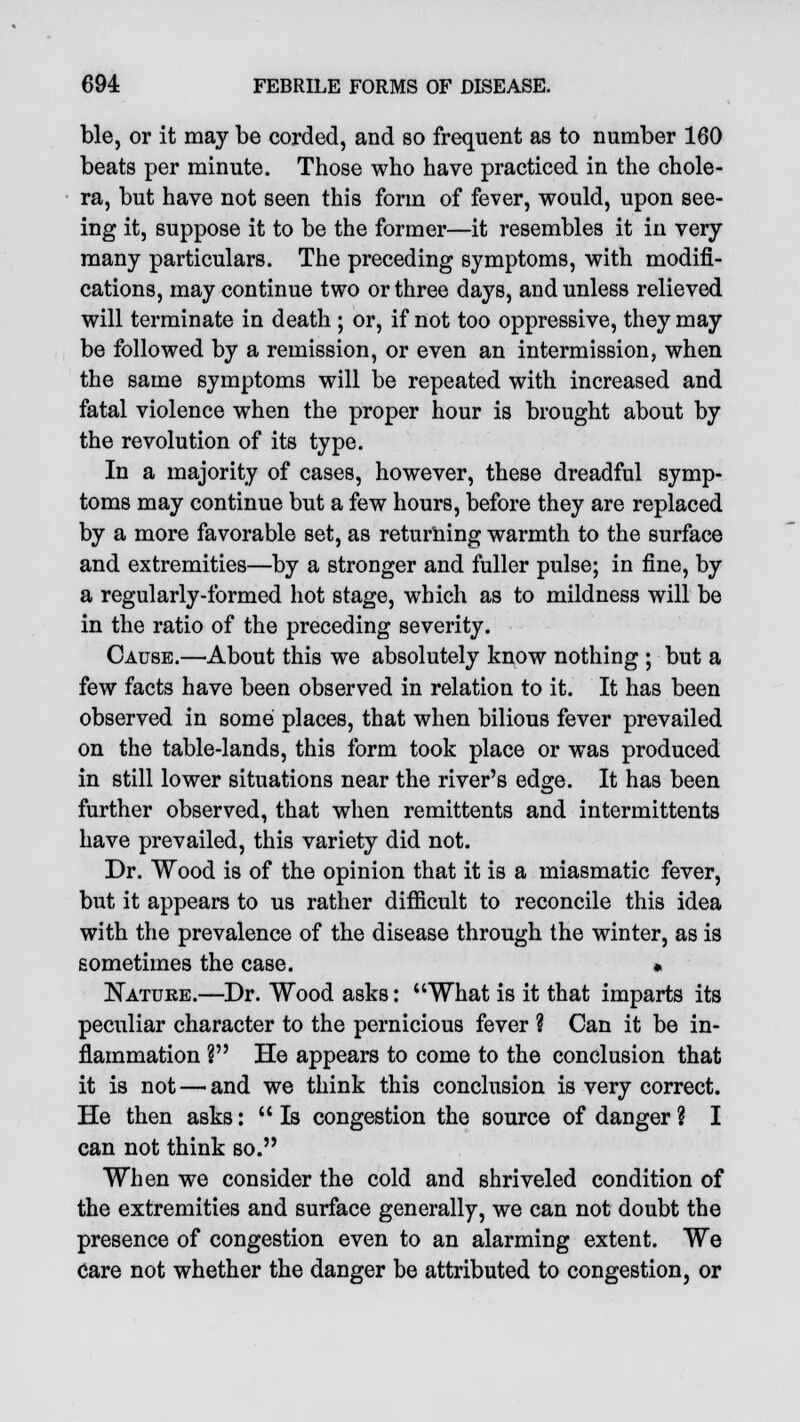 ble, or it may be corded, and so frequent as to number 160 beats per minute. Those who have practiced in the chole- ra, but have not seen this form of fever, would, upon see- ing it, suppose it to be the former—it resembles it in very many particulars. The preceding symptoms, with modifi- cations, may continue two or three days, and unless relieved will terminate in death ; or, if not too oppressive, they may be followed by a remission, or even an intermission, when the same symptoms will be repeated with increased and fatal violence when the proper hour is brought about by the revolution of its type. In a majority of cases, however, these dreadful symp- toms may continue but a few hours, before they are replaced by a more favorable set, as returning warmth to the surface and extremities—by a stronger and fuller pulse; in fine, by a regularly-formed hot stage, which as to mildness will be in the ratio of the preceding severity. Cause.—About this we absolutely know nothing ; but a few facts have been observed in relation to it. It has been observed in some places, that when bilious fever prevailed on the table-lands, this form took place or was produced in still lower situations near the river's edge. It has been further observed, that when remittents and intermittents have prevailed, this variety did not. Dr. Wood is of the opinion that it is a miasmatic fever, but it appears to us rather difficult to reconcile this idea with the prevalence of the disease through the winter, as is sometimes the case. * Natuke.—Dr. Wood asks: What is it that imparts its peculiar character to the pernicious fever ? Can it be in- flammation ? He appears to come to the conclusion that it is not — and we think this conclusion is very correct. He then asks: Is congestion the source of danger? I can not think so. When we consider the cold and shriveled condition of the extremities and surface generally, we can not doubt the presence of congestion even to an alarming extent. We Care not whether the danger be attributed to congestion, or