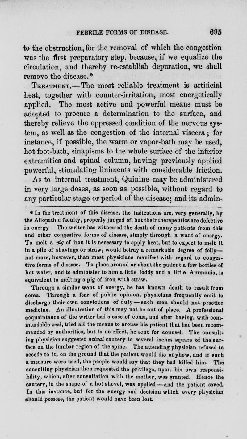 to the obstruction, for the removal of which the congestion was the first preparatory step, because, if we equalize the circulation, and thereby re-establish depuration, we shall remove the disease.* Treatment.— The most reliable treatment is artificial heat, together with counter-irritation, most energetically applied. The most active and powerful means must be adopted to procure a determination to the surface, and thereby relieve the oppressed condition of the nervous sys- tem, as well as the congestion of the internal viscera ; for instance, if possible, the warm or vapor-bath may be used, hot foot-bath, sinapisms to the whole surface of the inferior extremities and spinal column, having previously applied powerful, stimulating liniments with considerable friction. As to internal treatment, Quinine may be administered in very large doses, as soon as possible, without regard to any particular stage or period of the disease; and its admin- * In the treatment of this disease, the indications are, very generally, by the Allopathic faculty, properly judged of, but their therapeutics are defective in energy The writer has witnessed the death of many patients from this and other congestive forms of disease, simply through a want of energy. To melt a pig of iron it is necessary to apply heat, but to expect to melt it in a pile of shavings or straw, would betray a remarkable degree of folly— not more, however, than most physicians manifest with regard to conges- tive forms of disease. To place around or about the patient a few bottles of hot water, and to administer to him a little toddy and a little Ammonia, is equivalent to melting a pig of iron with straw. Through a similar want of energy, he has known death to result from coma. Through a fear of public opinion, physicians frequently omit to discharge their own convictions of duty—such men should not practice medicine. An illustration of this may not be out of place. A professional acquaintance of the writer had a case of coma, and after having, with com- mendable zeal, tried all the means to arouse his patient that had been recom- mended by authorities, but to no effect, he sent for counsel. The consult- ing physician suggested actual cautery to several inches square of the sur- face on the lumbar region of the spine. The attending physician refused to accede to it, on the ground that the patient would die anyhow, and if such a measure were used, the people would say that they had killed him. The consulting physician then requested the privilege, upon his own responsi- bility, which, after consultation with the mother, was granted. Hence the cautery, in the shape of a hot shovel, was applied —and the patient saved. In this instance, but for the energy and decision which every physician fchould possess, the patient would have been lost.