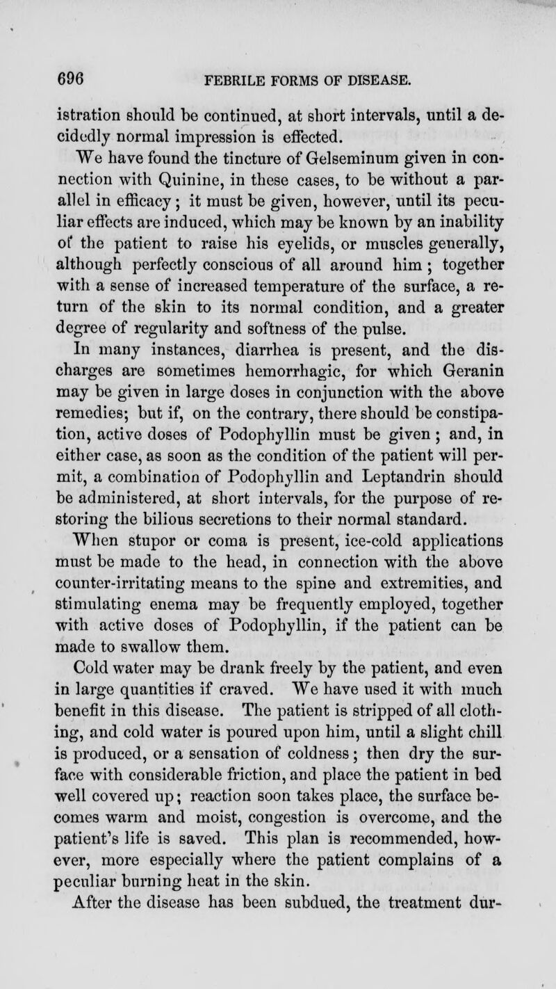 istration should be continued, at short intervals, until a de- cidedly normal impression is effected. We have found the tincture of Gelseminum given in con- nection with Quinine, in these cases, to be without a par- allel in efficacy ; it must be given, however, until its pecu- liar effects are induced, which may be known by an inability of the patient to raise his eyelids, or muscles generally, although perfectly conscious of all around him ; together with a sense of increased temperature of the surface, a re- turn of the skin to its normal condition, and a greater degree of regularity and softness of the pulse. In many instances, diarrhea is present, and the dis- charges are sometimes hemorrhagic, for which Geranin may be given in large doses in conjunction with the above remedies; but if, on the contrary, there should be constipa- tion, active doses of Podophyllin must be given ; and, in either case, as soon as the condition of the patient will per- mit, a combination of Podophyllin and Leptandrin should be administered, at short intervals, for the purpose of re- storing the bilious secretions to their normal standard. When stupor or coma is present, ice-cold applications must be made to the head, in connection with the above counter-irritating means to the spine and extremities, and stimulating enema may be frequently employed, together with active doses of Podophyllin, if the patient can be made to swallow them. Cold water may be drank freely by the patient, and even in large quantities if craved. We have used it with much benefit in this disease. The patient is stripped of all cloth- ing, and cold water is poured upon him, until a slight chill is produced, or a sensation of coldness; then dry the sur- face with considerable friction, and place the patient in bed well covered up; reaction soon takes place, the surface be- comes warm and moist, congestion is overcome, and the patient's life is saved. This plan is recommended, how- ever, more especially where the patient complains of a peculiar burning heat in the skin. After the disease has been subdued, the treatment dur-