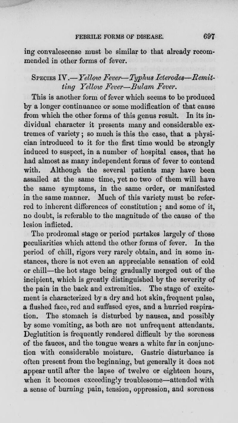 ing convalescense must be similar to that already recom- mended in other forms of fever. Species IV.—Yellow Fever—Typhus Icierodes—Remit- ting Yellow Fever—Bulam Fever. This is another form of fever which seems to be produced by a longer continuance or some modification of that cause from which the other forms of this genus result. In its in- dividual character it presents many and considerable ex- tremes of variety; so much is this the case, that a physi- cian introduced to it for the first time would be strongly induced to suspect, in a number of hospital cases, that he had almost as many independent forms of fever to contend with. Although the several patients may have been assailed at the same time, yet no two of them will have the same symptoms, in the same order, or manifested in the same manner. Much of this variety must be refer- red to inherent differences of constitution ; and some of it, no doubt, is referable to the magnitude of the cause of the lesion inflicted. The prodromal stage or period partakes largely of those peculiarities which attend the other forms of fever. In the period of chill, rigors very rarely obtain, and in some in- stances, there is not even an appreciable sensation of cold or chill—the hot stage being gradually merged out of the incipient, which is greatly distinguished by the severity of the pain in the back and extremities. The stage of excite- ment is characterized by a dry and hot skin, frequent pulse, a flushed face, red and suffused eyes, and a hurried respira- tion. The stomach is disturbed by nausea, and possibly by some vomiting, as both are not unfrequent attendants. Deglutition is frequently rendered difficult by the soreness of the fauces, and the tongue wears a white fur in conjunc- tion with considerable moisture. Gastric disturbance is often present from the beginning, but generally it does not appear until after the lapse of twelve or eighteen hours, when it becomes exceedingly troublesome—attended with a sense of burning pain, tension, oppression, and soreness