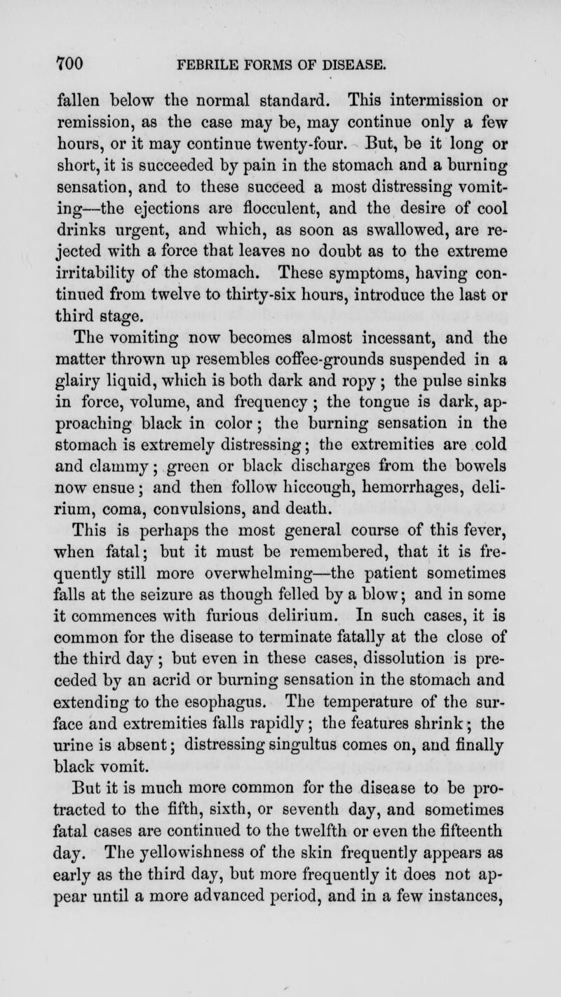 fallen below the normal standard. This intermission or remission, as the case may be, may continue only a few hours, or it may continue twenty-four. But, be it long or short, it is succeeded by pain in the stomach and a burning sensation, and to these succeed a most distressing vomit- ing—the ejections are flocculent, and the desire of cool drinks urgent, and which, as soon as swallowed, are re- jected with a force that leaves no doubt as to the extreme irritability of the stomach. These symptoms, having con- tinued from twelve to thirty-six hours, introduce the last or third stage. The vomiting now becomes almost incessant, and the matter thrown up resembles coffee-grounds suspended in a glairy liquid, which is both dark and ropy ; the pulse sinks in force, volume, and frequency ; the tongue is dark, ap- proaching black in color ; the burning sensation in the stomach is extremely distressing; the extremities are cold and clammy; green or black discharges from the bowels now ensue; and then follow hiccough, hemorrhages, deli- rium, coma, convulsions, and death. This is perhaps the most general course of this fever, when fatal; but it must be remembered, that it is fre- quently still more overwhelming—the patient sometimes falls at the seizure as though felled by a blow; and in some it commences with furious delirium. In such cases, it is common for the disease to terminate fatally at the close of the third day ; but even in these cases, dissolution is pre- ceded by an acrid or burning sensation in the stomach and extending to the esophagus. The temperature of the sur- face and extremities falls rapidly; the features shrink; the urine is absent; distressing singultus comes on, and finally black vomit. But it is much more common for the disease to be pro- tracted to the fifth, sixth, or seventh day, and sometimes fatal cases are continued to the twelfth or even the fifteenth day. The yellowishness of the skin frequently appears as early as the third day, but more frequently it does not ap- pear until a more advanced period, and in a few instances,