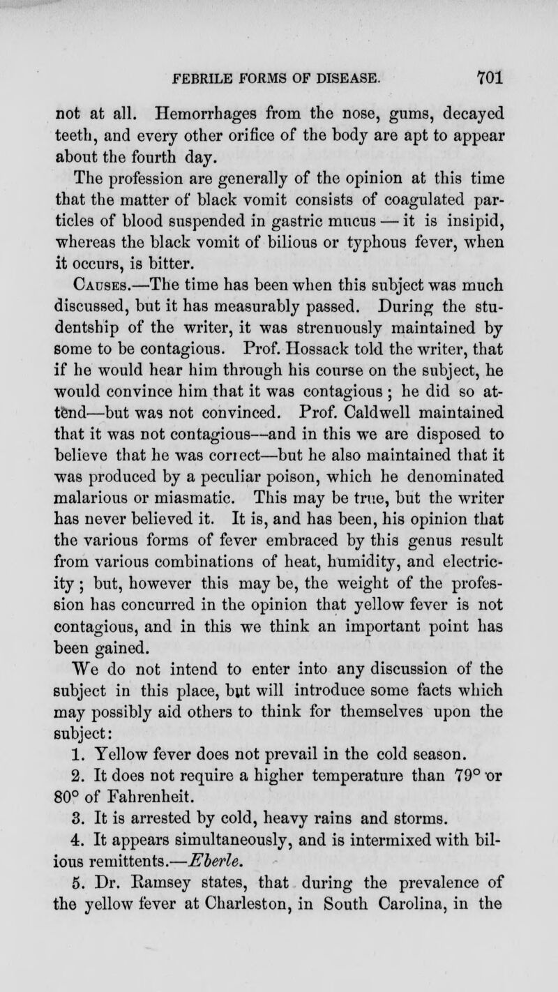 not at all. Hemorrhages from the nose, gums, decayed teeth, and every other orifice of the body are apt to appear about the fourth day. The profession are generally of the opinion at this time that the matter of black vomit consists of coagulated par- ticles of blood suspended in gastric mucus — it is insipid, whereas the black vomit of bilious or typhous fever, when it occurs, is bitter. Causes.—The time has been when this subject was much discussed, but it has measurably passed. During the stu- dentship of the writer, it was strenuously maintained by some to be contagious. Prof. Hossack told the writer, that if he would hear him through his course on the subject, he would convince him that it was contagious ; he did so at- tend'—but was not convinced. Prof. Caldwell maintained that it was not contagious—and in this we are disposed to believe that he was conect—but he also maintained that it was produced by a peculiar poison, which he denominated malarious or miasmatic. This may be true, but the writer has never believed it. It is, and has been, his opinion that the various forms of fever embraced by this genus result from various combinations of heat, humidity, and electric- ity ; but, however this may be, the weight of the profes- sion has concurred in the opinion that yellow fever is not contagious, and in this we think an important point has been gained. We do not intend to enter into any discussion of the subject in this place, but will introduce some facts which may possibly aid others to think for themselves upon the subject: 1. Yellow fever does not prevail in the cold season. 2. It does not require a higher temperature than 79° or 80° of Fahrenheit. 3. It is arrested by cold, heavy rains and storms. 4. It appears simultaneously, and is intermixed with bil- ious remittents.—Eberle. 5. Dr. Ramsey states, that during the prevalence of the yellow fever at Charleston, in South Carolina, in the