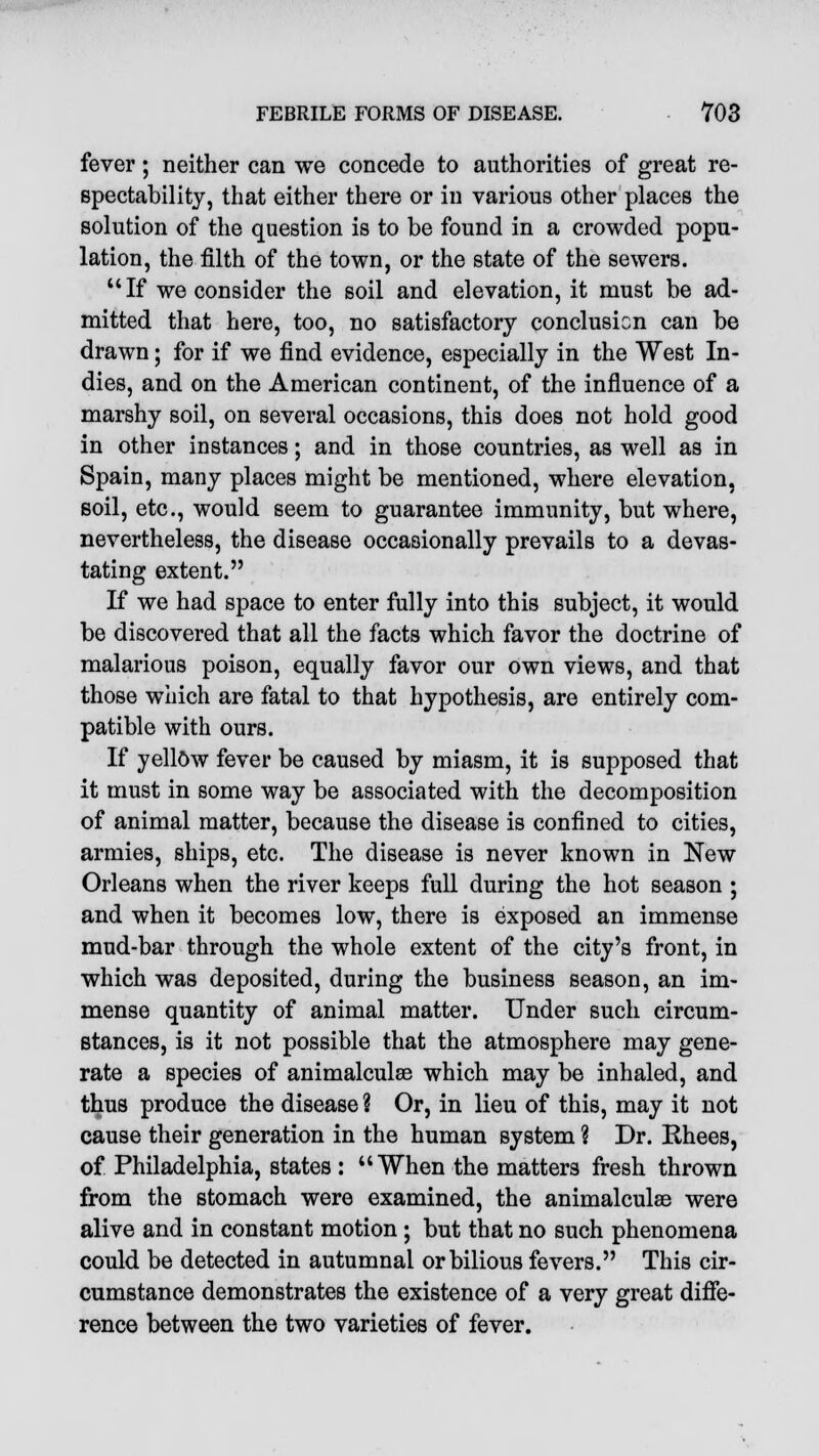 fever; neither can we concede to authorities of great re- spectability, that either there or in various other places the solution of the question is to be found in a crowded popu- lation, the filth of the town, or the state of the sewers. If we consider the soil and elevation, it must be ad- mitted that here, too, no satisfactory conclusion can be drawn • for if we find evidence, especially in the West In- dies, and on the American continent, of the influence of a marshy soil, on several occasions, this does not hold good in other instances; and in those countries, as well as in Spain, many places might be mentioned, where elevation, soil, etc., would seem to guarantee immunity, but where, nevertheless, the disease occasionally prevails to a devas- tating extent. If we had space to enter fully into this subject, it would be discovered that all the facts which favor the doctrine of malarious poison, equally favor our own views, and that those which are fatal to that hypothesis, are entirely com- patible with ours. If yellow fever be caused by miasm, it is supposed that it must in some way be associated with the decomposition of animal matter, because the disease is confined to cities, armies, ships, etc. The disease is never known in New Orleans when the river keeps full during the hot season ; and when it becomes low, there is exposed an immense mud-bar through the whole extent of the city's front, in which was deposited, during the business season, an im- mense quantity of animal matter. Under such circum- stances, is it not possible that the atmosphere may gene- rate a species of animalculse which may be inhaled, and thus produce the disease ? Or, in lieu of this, may it not cause their generation in the human system 9 Dr. Rhees, of Philadelphia, states : When the matters fresh thrown from the stomach were examined, the animalculae were alive and in constant motion ; but that no such phenomena could be detected in autumnal or bilious fevers. This cir- cumstance demonstrates the existence of a very great diffe- rence between the two varieties of fever.