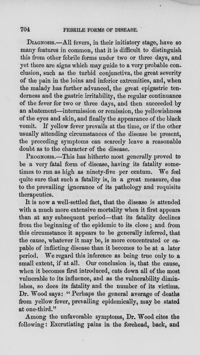 Diagnosis.—All fevers, in their initiatory stage, have so many features in common, that it is difficult to distinguish this from other febrile forms under two or three days, and yet there are signs which may guide to a very probable con- clusion, such as the turbid conjunctiva, the great severity of the pain in the loins and inferior extremities, and, when the malady has further advanced, the great epigastric ten- derness and the gastric irritability, the regular continuance of the fever for two or three days, and then succeeded by an abatement—intermission or remission, the yellowishness of the eyes and skin, and finally the appearance of the black vomit. If yellow fever prevails at the time, or if the other usually attending circumstances of the disease be present, the preceding symptoms can scarcely leave a reasonable doubt as to the character of the disease. Prognosis.—This has hitherto most generally proved to be a very fatal form of disease, having its fatality some- times to run as high as ninety-five per centum. We feel quite sure that such a fatality is, in a great measure, due to the prevailing ignorance of its pathology and requisite therapeutics. It is now a well-settled fact, that the disease is attended with a much more extensive mortality when it first appears than at any subsequent period—that its fatality declines from the beginning of the epidemic to its close ; and from this circumstance it appears to be generally inferred, that the cause, whatever it may be, is more concentrated or ca- pable of inflicting disease than it becomes to be at a later period. We regard this inference as being true only to a small extent, if at all. Our conclusion is, that the cause, when it becomes first introduced, cuts down all of the most vulnerable to its influence, and as the vulnerability dimin- ishes, so does its fatality and the number of its victims. Dr. Wood says:  Perhaps the general average of deaths from yellow fever, prevailing epidemically, may be stated at one-third. Among the unfavorable symptoms, Dr. Wood cites the following: Excrutiating pains in the forehead, back, and