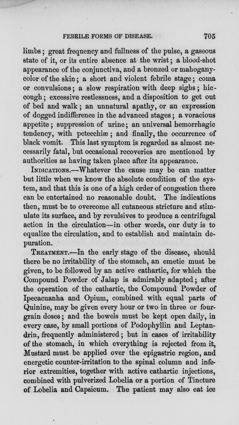 limbs; great frequency and fullness of the pulse, a gaseous state of it, or its entire absence at the wrist; a blood-shot appearance of the conjunctiva, and a bronzed or mahogany- color of the skin; a short and violent febrile stage; coma or convulsions; a slow respiration with deep sighs; hic- cough ; excessive restlessness, and a disposition to get out of bed and walk; an unnatural apathy, or an expression of dogged indifference in the advanced stages; a voracious appetite ; suppression of urine; an universal hemorrhagic tendency, with petecchiae ; and finally, the occurrence of black vomit. This last symptom is regarded as almost ne- cessarily fatal, but occasional recoveries are mentioned by authorities as having taken place after its appearance. Indications.—Whatever the cause may be can matter but little when we know the absolute condition of the sys- tem, and that this is one of a high order of congestion there can be entertained no reasonable doubt. The indications then, must be to overcome all cutaneous stricture and stim- ulate its surface, and by revulsives to produce a centrifugal action in the circulation—in other words, our duty is to equalize the circulation, and to establish and maintain de- puration. Treatment.—In the early stage of the disease, should there be no irritability of the stomach, an emetic must be given, to be followed by an active cathartic, for which the Compound Powder of Jalap is admirably adapted; after the operation of the cathartic, the Compound Powder of Ipecacuanha and Opium, combined with equal parts of Quinine, may be given every hour or two in three or four- grain doses; and the bowels must be kept open daily, in every case, by small portions of Podophyllin and Leptan- drin, frequently administered; but in cases of irritability of the stomach, in which everything is rejected from it, Mustard must be applied over the epigastric region, and energetic counter-irritation to the spinal column and infe- rior extremities, together with active cathartic injections, combined with pulverized Lobelia or a portion of Tincture of Lobelia and Capsicum. The patient may also eat ice