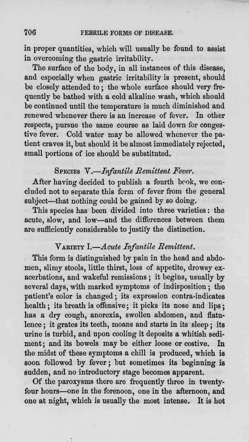 in proper quantities, which will usually be found to assist in overcoming the gastric irritability. The surface of the body, in all instances of this disease, and especially when gastric irritability is present, should be closely attended to ; the whole surface should very fre- quently be bathed with a cold alkaline wash, which should be continued until the temperature is much diminished and renewed whenever there is an increase of fever. In other respects, pursue the same course as laid down for conges- tive fever. Cold water may be allowed whenever the pa- tient craves it, but should it be almost immediately rejected, small portions of ice should be substituted. Species Y.—Infantile Remittent Fever. After having decided to publish a fourth book, we con- cluded not to separate this form of fever from the general subject—that nothing could be gained by so doing. This species has been divided into three varieties: the acute, slow, and low—and the differences between them are sufficiently considerable to justify the distinction. Variety I.—Acute Infantile Remittent. This form is distinguished by pain in the head and abdo- men, slimy stools, little thirst, loss of appetite, drowsy ex- acerbations, and wakeful remissions ; it begins, usually by several days, with marked symptoms of indisposition ; the patient's color is changed; its expression contra-indicates health; its breath is offensive; it picks its nose and lips; has a dry cough, anorexia, swollen abdomen, and flatu- lence ; it grates its teeth, moans and starts in its sleep ; its urine is turbid, and upon cooling it deposits a whitish sedi- ment ; and its bowels may be either loose or costive. In the midst of these symptoms a chill is produced, which is soon followed by fever; but sometimes its beginning is sudden, and no introductory stage becomes apparent. Of the paroxysms there are frequently three in twenty- four hours—one in the forenoon, one in the afternoon, and one at night, which is usually the most intense. It is hot