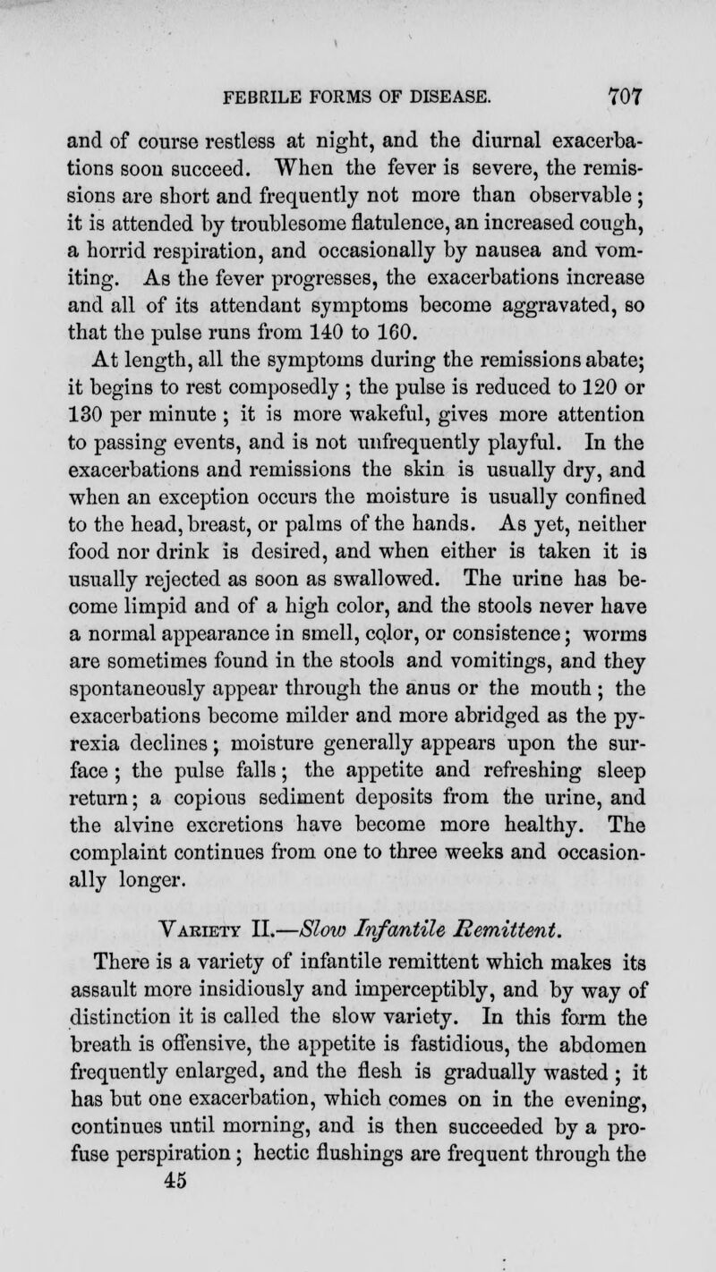 and of course restless at night, and the diurnal exacerba- tions soon succeed. When the fever is severe, the remis- sions are short and frequently not more than observable ; it is attended by troublesome flatulence, an increased cough, a horrid respiration, and occasionally by nausea and vom- iting. As the fever progresses, the exacerbations increase and all of its attendant symptoms become aggravated, so that the pulse runs from 140 to 160. At length, all the symptoms during the remissions abate; it begins to rest composedly ; the pulse is reduced to 120 or 130 per minute ; it is more wakeful, gives more attention to passing events, and is not unfrequently playful. In the exacerbations and remissions the skin is usually dry, and when an exception occurs the moisture is usually confined to the head, breast, or palms of the hands. As yet, neither food nor drink is desired, and when either is taken it is usually rejected as soon as swallowed. The urine has be- come limpid and of a high color, and the stools never have a normal appearance in smell, cqlor, or consistence; worms are sometimes found in the stools and vomitings, and they spontaneously appear through the anus or the mouth ; the exacerbations become milder and more abridged as the py- rexia declines; moisture generally appears upon the sur- face ; the pulse falls; the appetite and refreshing sleep return; a copious sediment deposits from the urine, and the alvine excretions have become more healthy. The complaint continues from one to three weeks and occasion- ally longer. Variety II.—Slow Infantile Remittent. There is a variety of infantile remittent which makes its assault more insidiously and imperceptibly, and by way of distinction it is called the slow variety. In this form the breath is offensive, the appetite is fastidious, the abdomen frequently enlarged, and the flesh is gradually wasted ; it has but one exacerbation, which comes on in the evening, continues until morning, and is then succeeded by a pro- fuse perspiration; hectic flushings are frequent through the 45